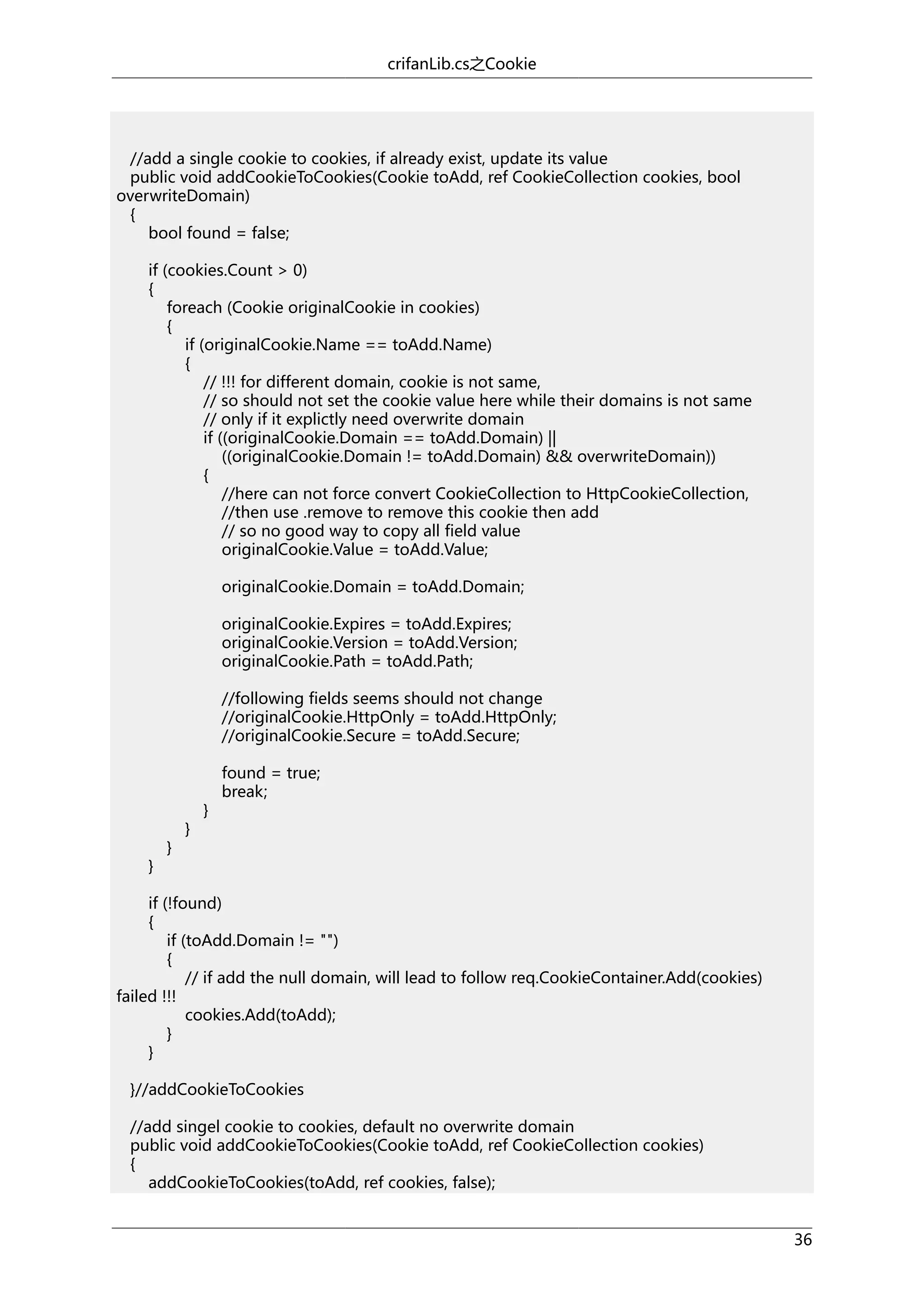 crifanLib.cs之Cookie

//add a single cookie to cookies, if already exist, update its value
public void addCookieToCookies(Cookie toAdd, ref CookieCollection cookies, bool
overwriteDomain)
{
bool found = false;
if (cookies.Count > 0)
{
foreach (Cookie originalCookie in cookies)
{
if (originalCookie.Name == toAdd.Name)
{
// !!! for different domain, cookie is not same,
// so should not set the cookie value here while their domains is not same
// only if it explictly need overwrite domain
if ((originalCookie.Domain == toAdd.Domain) ||
((originalCookie.Domain != toAdd.Domain) && overwriteDomain))
{
//here can not force convert CookieCollection to HttpCookieCollection,
//then use .remove to remove this cookie then add
// so no good way to copy all field value
originalCookie.Value = toAdd.Value;
originalCookie.Domain = toAdd.Domain;
originalCookie.Expires = toAdd.Expires;
originalCookie.Version = toAdd.Version;
originalCookie.Path = toAdd.Path;
//following fields seems should not change
//originalCookie.HttpOnly = toAdd.HttpOnly;
//originalCookie.Secure = toAdd.Secure;

}

}

}

}

found = true;
break;

if (!found)
{
if (toAdd.Domain != "")
{
// if add the null domain, will lead to follow req.CookieContainer.Add(cookies)
failed !!!
cookies.Add(toAdd);
}
}
}//addCookieToCookies
//add singel cookie to cookies, default no overwrite domain
public void addCookieToCookies(Cookie toAdd, ref CookieCollection cookies)
{
addCookieToCookies(toAdd, ref cookies, false);
36

 