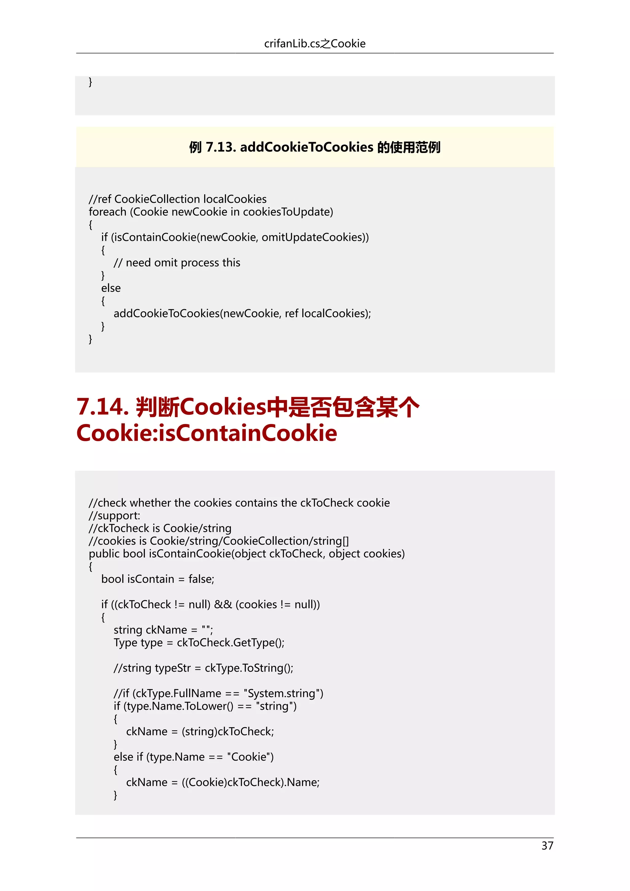 crifanLib.cs之Cookie
}

例 7.13. addCookieToCookies 的使用范例

//ref CookieCollection localCookies
foreach (Cookie newCookie in cookiesToUpdate)
{
if (isContainCookie(newCookie, omitUpdateCookies))
{
// need omit process this
}
else
{
addCookieToCookies(newCookie, ref localCookies);
}
}

7.14. 判断Cookies中是否包含某个
Cookie:isContainCookie
//check whether the cookies contains the ckToCheck cookie
//support:
//ckTocheck is Cookie/string
//cookies is Cookie/string/CookieCollection/string[]
public bool isContainCookie(object ckToCheck, object cookies)
{
bool isContain = false;
if ((ckToCheck != null) && (cookies != null))
{
string ckName = "";
Type type = ckToCheck.GetType();
//string typeStr = ckType.ToString();
//if (ckType.FullName == "System.string")
if (type.Name.ToLower() == "string")
{
ckName = (string)ckToCheck;
}
else if (type.Name == "Cookie")
{
ckName = ((Cookie)ckToCheck).Name;
}

37

 