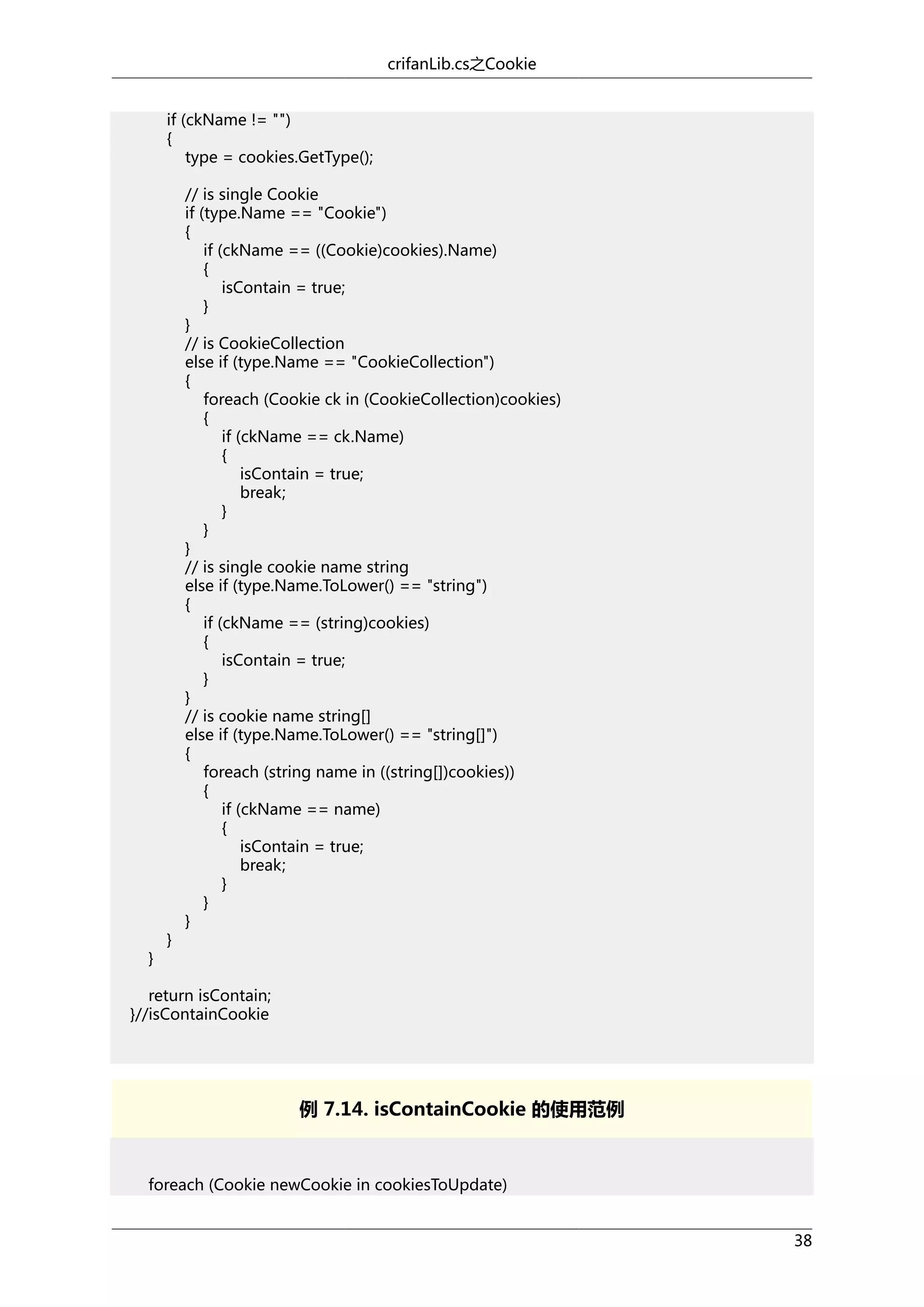 crifanLib.cs之Cookie
if (ckName != "")
{
type = cookies.GetType();

}

}

// is single Cookie
if (type.Name == "Cookie")
{
if (ckName == ((Cookie)cookies).Name)
{
isContain = true;
}
}
// is CookieCollection
else if (type.Name == "CookieCollection")
{
foreach (Cookie ck in (CookieCollection)cookies)
{
if (ckName == ck.Name)
{
isContain = true;
break;
}
}
}
// is single cookie name string
else if (type.Name.ToLower() == "string")
{
if (ckName == (string)cookies)
{
isContain = true;
}
}
// is cookie name string[]
else if (type.Name.ToLower() == "string[]")
{
foreach (string name in ((string[])cookies))
{
if (ckName == name)
{
isContain = true;
break;
}
}
}

return isContain;
}//isContainCookie

例 7.14. isContainCookie 的使用范例

foreach (Cookie newCookie in cookiesToUpdate)
38

 