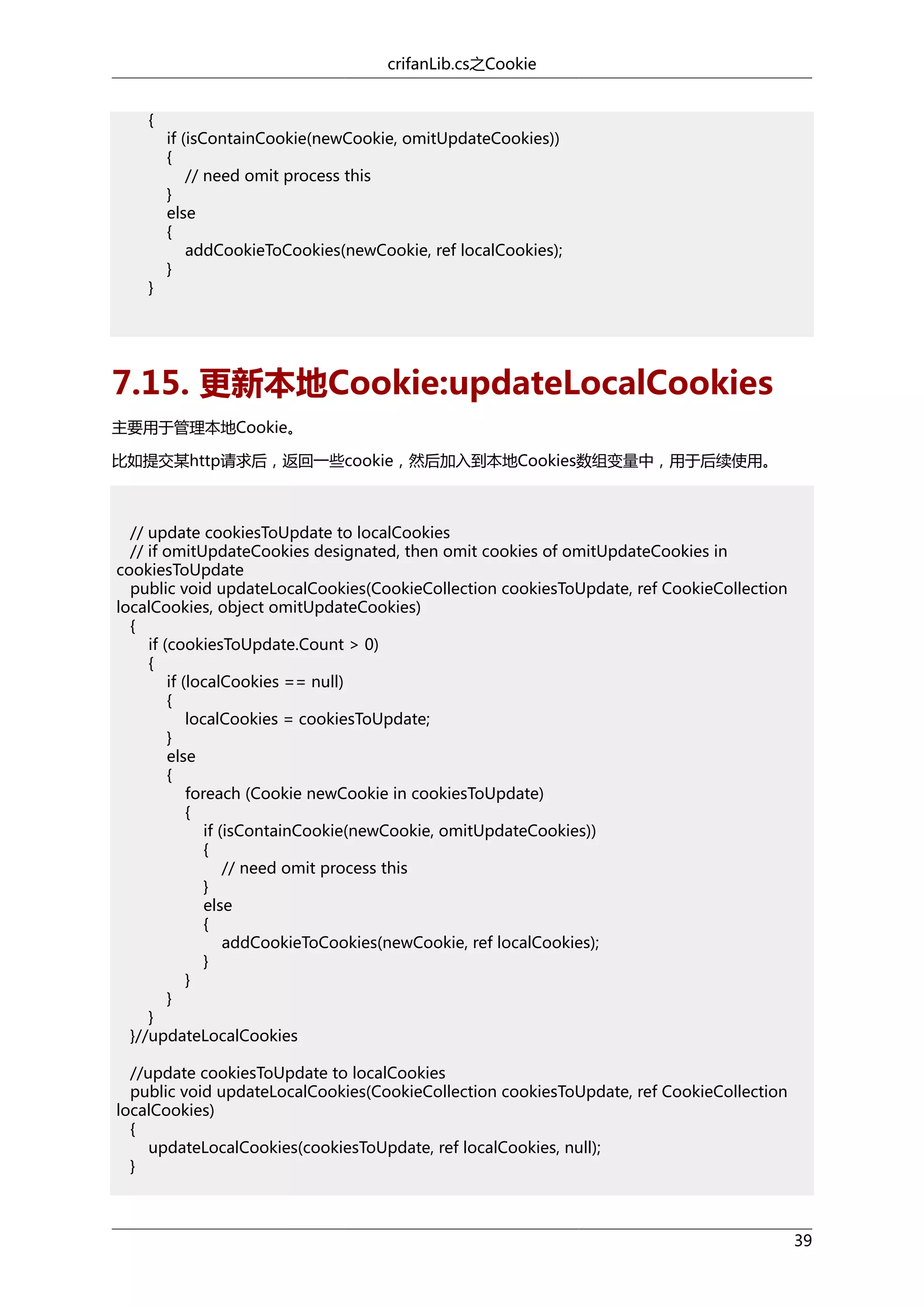 crifanLib.cs之Cookie
{

}

if (isContainCookie(newCookie, omitUpdateCookies))
{
// need omit process this
}
else
{
addCookieToCookies(newCookie, ref localCookies);
}

7.15. 更新本地Cookie:updateLocalCookies
主要用于管理本地Cookie。
比如提交某http请求后，返回一些cookie，然后加入到本地Cookies数组变量中，用于后续使用。

// update cookiesToUpdate to localCookies
// if omitUpdateCookies designated, then omit cookies of omitUpdateCookies in
cookiesToUpdate
public void updateLocalCookies(CookieCollection cookiesToUpdate, ref CookieCollection
localCookies, object omitUpdateCookies)
{
if (cookiesToUpdate.Count > 0)
{
if (localCookies == null)
{
localCookies = cookiesToUpdate;
}
else
{
foreach (Cookie newCookie in cookiesToUpdate)
{
if (isContainCookie(newCookie, omitUpdateCookies))
{
// need omit process this
}
else
{
addCookieToCookies(newCookie, ref localCookies);
}
}
}
}
}//updateLocalCookies
//update cookiesToUpdate to localCookies
public void updateLocalCookies(CookieCollection cookiesToUpdate, ref CookieCollection
localCookies)
{
updateLocalCookies(cookiesToUpdate, ref localCookies, null);
}

39

 