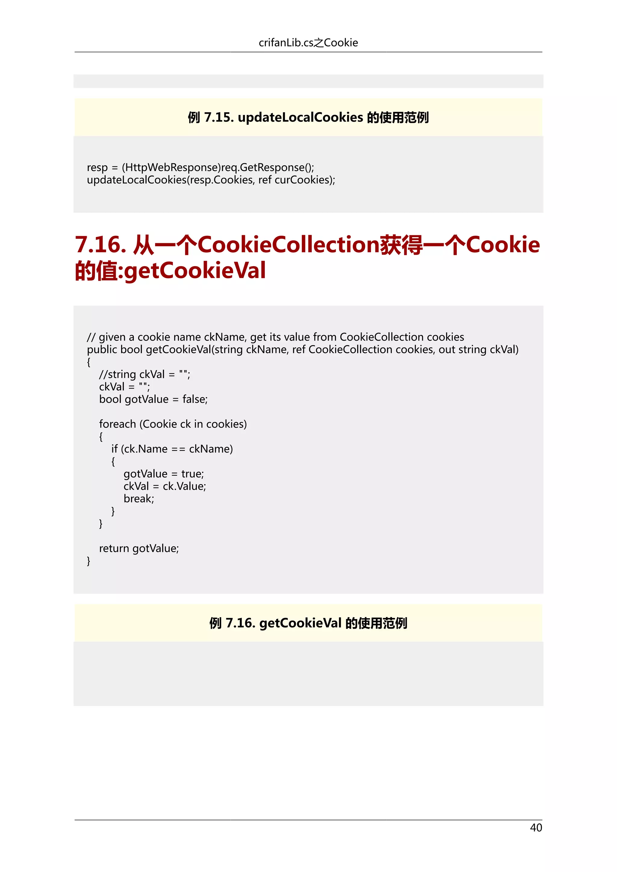 crifanLib.cs之Cookie

例 7.15. updateLocalCookies 的使用范例

resp = (HttpWebResponse)req.GetResponse();
updateLocalCookies(resp.Cookies, ref curCookies);

7.16. 从一个CookieCollection获得一个Cookie
的值:getCookieVal
// given a cookie name ckName, get its value from CookieCollection cookies
public bool getCookieVal(string ckName, ref CookieCollection cookies, out string ckVal)
{
//string ckVal = "";
ckVal = "";
bool gotValue = false;
foreach (Cookie ck in cookies)
{
if (ck.Name == ckName)
{
gotValue = true;
ckVal = ck.Value;
break;
}
}
}

return gotValue;

例 7.16. getCookieVal 的使用范例

40

 