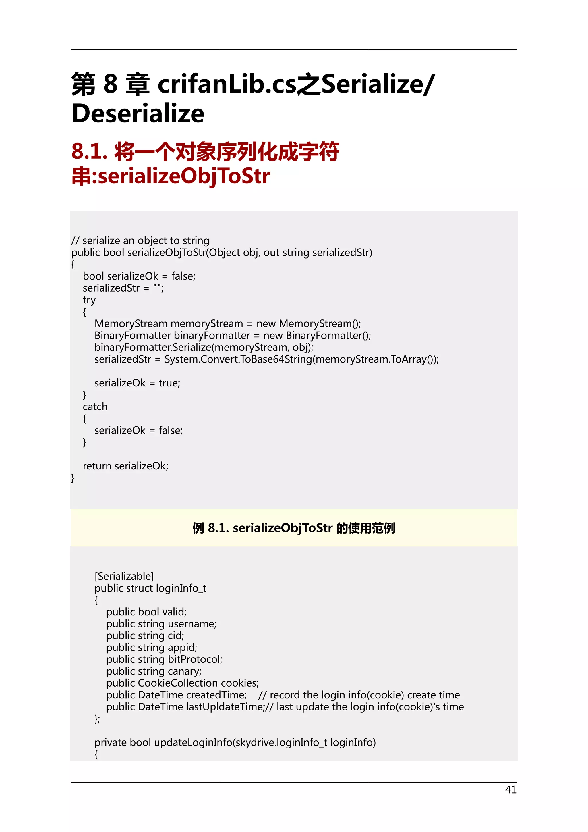 第 8 章 crifanLib.cs之Serialize/
Deserialize
8.1. 将一个对象序列化成字符
串:serializeObjToStr
// serialize an object to string
public bool serializeObjToStr(Object obj, out string serializedStr)
{
bool serializeOk = false;
serializedStr = "";
try
{
MemoryStream memoryStream = new MemoryStream();
BinaryFormatter binaryFormatter = new BinaryFormatter();
binaryFormatter.Serialize(memoryStream, obj);
serializedStr = System.Convert.ToBase64String(memoryStream.ToArray());
serializeOk = true;
}
catch
{
serializeOk = false;
}
}

return serializeOk;

例 8.1. serializeObjToStr 的使用范例

[Serializable]
public struct loginInfo_t
{
public bool valid;
public string username;
public string cid;
public string appid;
public string bitProtocol;
public string canary;
public CookieCollection cookies;
public DateTime createdTime; // record the login info(cookie) create time
public DateTime lastUpldateTime;// last update the login info(cookie)'s time
};
private bool updateLoginInfo(skydrive.loginInfo_t loginInfo)
{
41

 