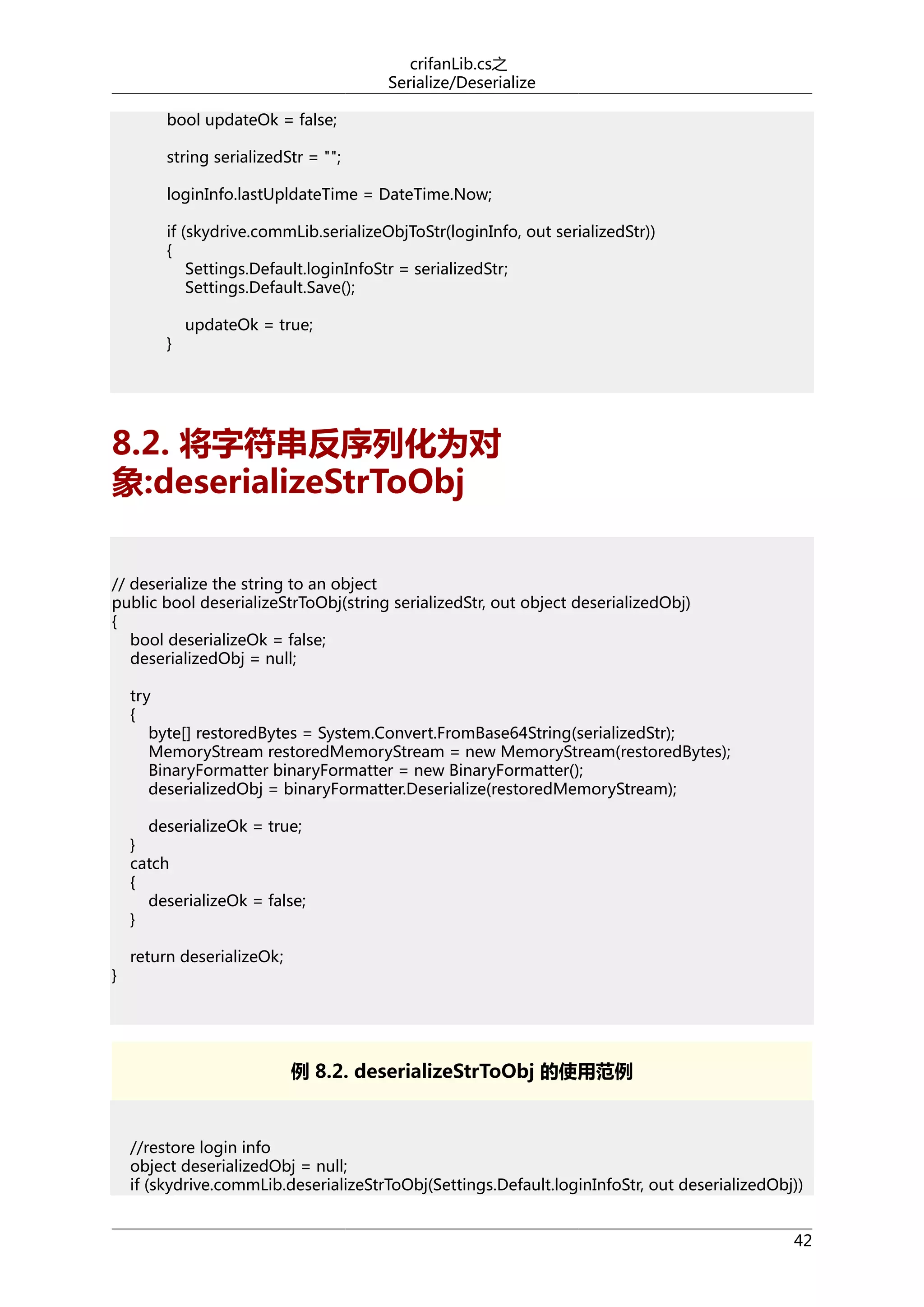 crifanLib.cs之
Serialize/Deserialize
bool updateOk = false;
string serializedStr = "";
loginInfo.lastUpldateTime = DateTime.Now;
if (skydrive.commLib.serializeObjToStr(loginInfo, out serializedStr))
{
Settings.Default.loginInfoStr = serializedStr;
Settings.Default.Save();
}

updateOk = true;

8.2. 将字符串反序列化为对
象:deserializeStrToObj
// deserialize the string to an object
public bool deserializeStrToObj(string serializedStr, out object deserializedObj)
{
bool deserializeOk = false;
deserializedObj = null;
try
{
byte[] restoredBytes = System.Convert.FromBase64String(serializedStr);
MemoryStream restoredMemoryStream = new MemoryStream(restoredBytes);
BinaryFormatter binaryFormatter = new BinaryFormatter();
deserializedObj = binaryFormatter.Deserialize(restoredMemoryStream);
deserializeOk = true;
}
catch
{
deserializeOk = false;
}
}

return deserializeOk;

例 8.2. deserializeStrToObj 的使用范例

//restore login info
object deserializedObj = null;
if (skydrive.commLib.deserializeStrToObj(Settings.Default.loginInfoStr, out deserializedObj))
42

 