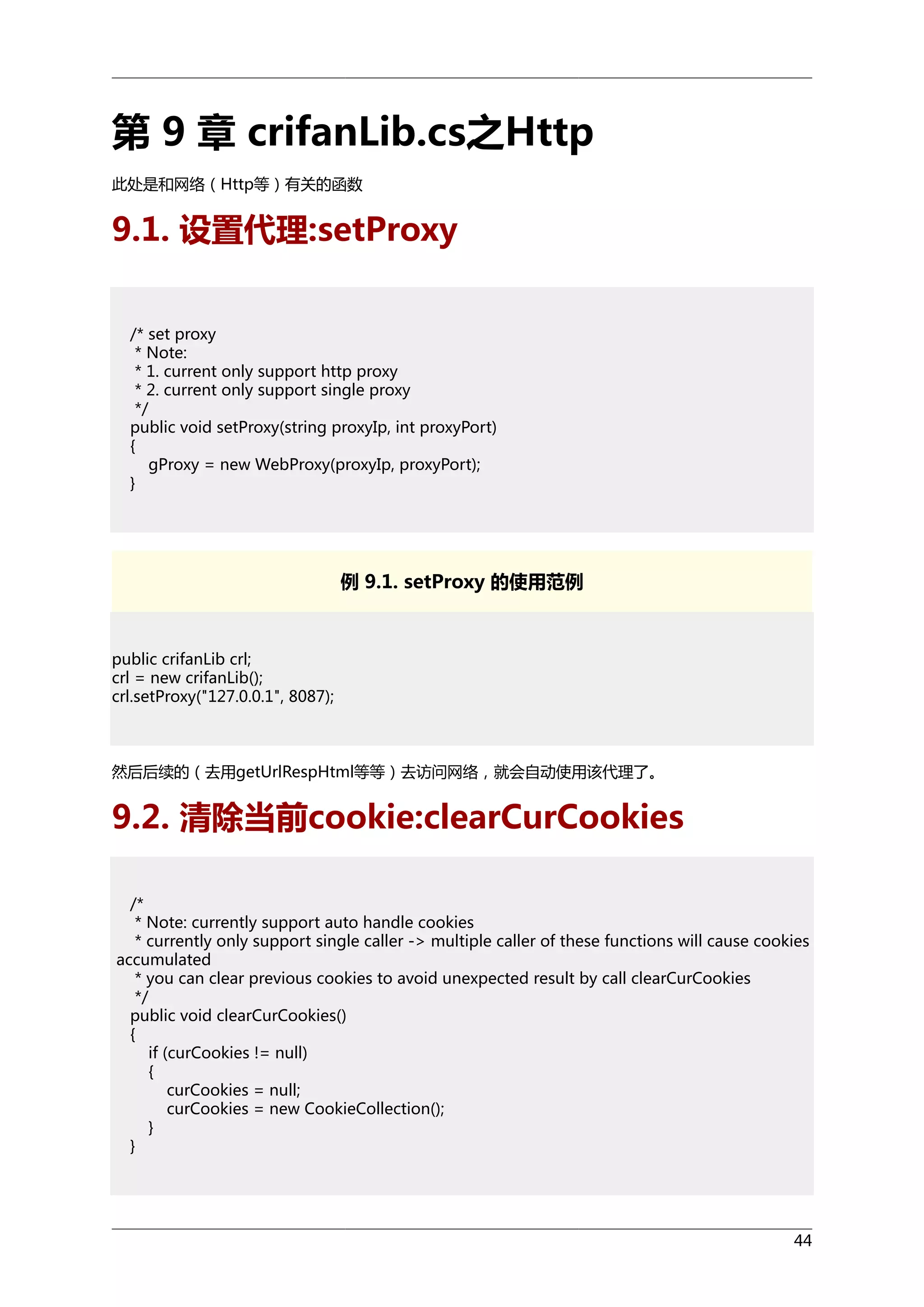 第 9 章 crifanLib.cs之Http
此处是和网络（Http等）有关的函数

9.1. 设置代理:setProxy
/* set proxy
* Note:
* 1. current only support http proxy
* 2. current only support single proxy
*/
public void setProxy(string proxyIp, int proxyPort)
{
gProxy = new WebProxy(proxyIp, proxyPort);
}

例 9.1. setProxy 的使用范例

public crifanLib crl;
crl = new crifanLib();
crl.setProxy("127.0.0.1", 8087);

然后后续的（去用getUrlRespHtml等等）去访问网络，就会自动使用该代理了。

9.2. 清除当前cookie:clearCurCookies
/*
* Note: currently support auto handle cookies
* currently only support single caller -> multiple caller of these functions will cause cookies
accumulated
* you can clear previous cookies to avoid unexpected result by call clearCurCookies
*/
public void clearCurCookies()
{
if (curCookies != null)
{
curCookies = null;
curCookies = new CookieCollection();
}
}

44

 