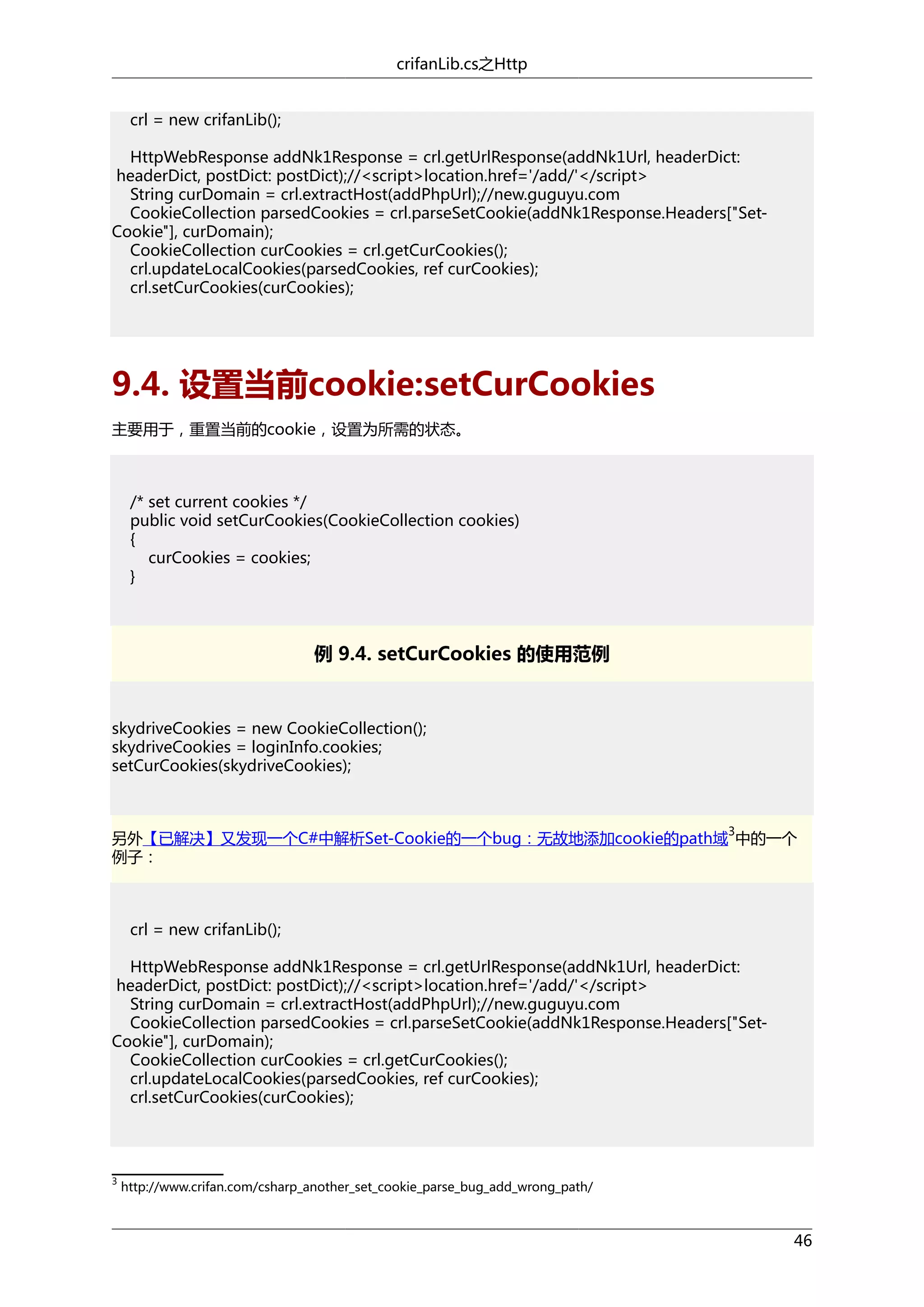 crifanLib.cs之Http
crl = new crifanLib();
HttpWebResponse addNk1Response = crl.getUrlResponse(addNk1Url, headerDict:
headerDict, postDict: postDict);//<script>location.href='/add/'</script>
String curDomain = crl.extractHost(addPhpUrl);//new.guguyu.com
CookieCollection parsedCookies = crl.parseSetCookie(addNk1Response.Headers["SetCookie"], curDomain);
CookieCollection curCookies = crl.getCurCookies();
crl.updateLocalCookies(parsedCookies, ref curCookies);
crl.setCurCookies(curCookies);

9.4. 设置当前cookie:setCurCookies
主要用于，重置当前的cookie，设置为所需的状态。

/* set current cookies */
public void setCurCookies(CookieCollection cookies)
{
curCookies = cookies;
}

例 9.4. setCurCookies 的使用范例

skydriveCookies = new CookieCollection();
skydriveCookies = loginInfo.cookies;
setCurCookies(skydriveCookies);

3

另外【已解决】又发现一个C#中解析Set-Cookie的一个bug：无故地添加cookie的path域 中的一个
例子：

crl = new crifanLib();
HttpWebResponse addNk1Response = crl.getUrlResponse(addNk1Url, headerDict:
headerDict, postDict: postDict);//<script>location.href='/add/'</script>
String curDomain = crl.extractHost(addPhpUrl);//new.guguyu.com
CookieCollection parsedCookies = crl.parseSetCookie(addNk1Response.Headers["SetCookie"], curDomain);
CookieCollection curCookies = crl.getCurCookies();
crl.updateLocalCookies(parsedCookies, ref curCookies);
crl.setCurCookies(curCookies);

3

http://www.crifan.com/csharp_another_set_cookie_parse_bug_add_wrong_path/

46

 