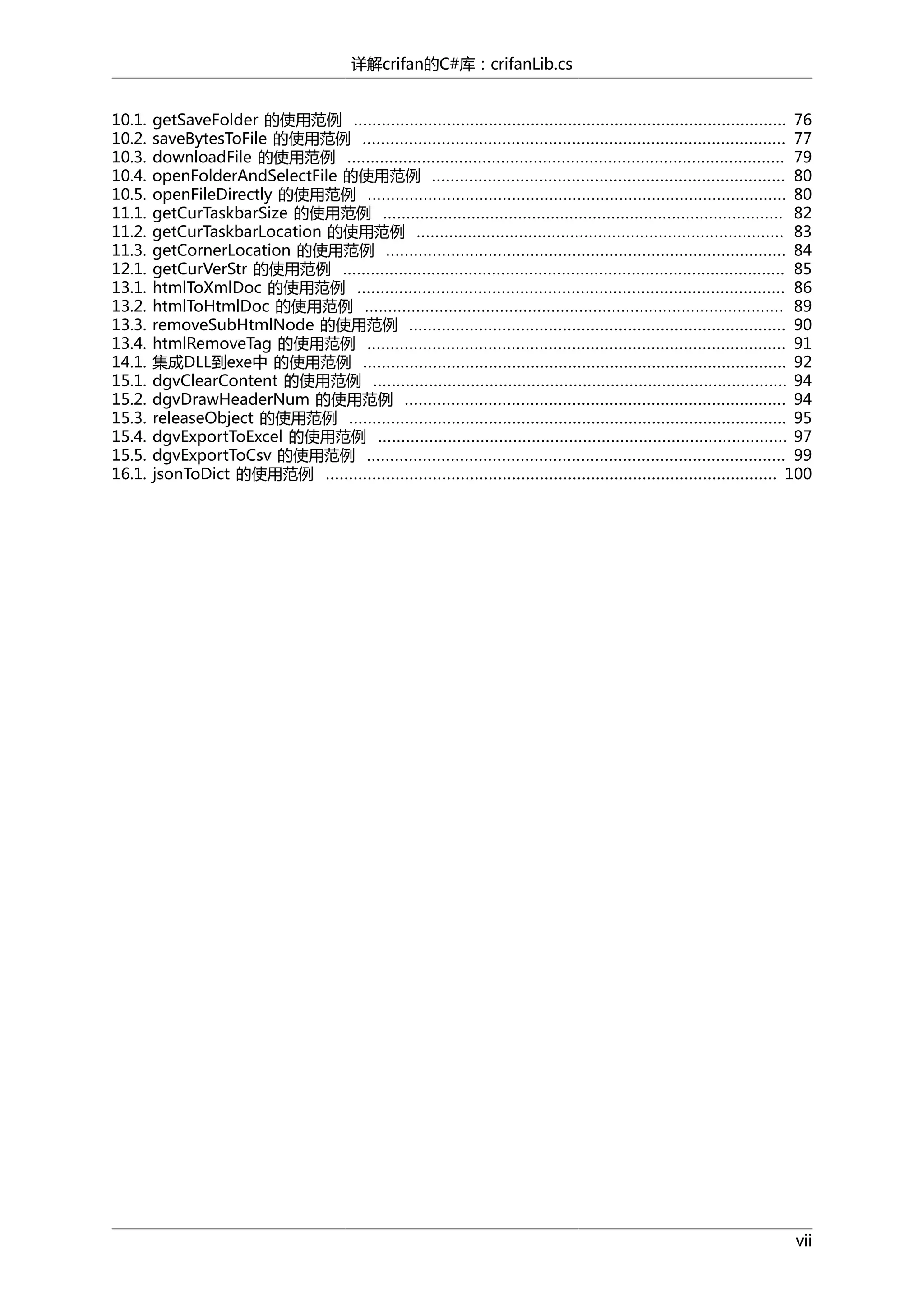 详解crifan的C#库：crifanLib.cs
10.1.
10.2.
10.3.
10.4.
10.5.
11.1.
11.2.
11.3.
12.1.
13.1.
13.2.
13.3.
13.4.
14.1.
15.1.
15.2.
15.3.
15.4.
15.5.
16.1.

getSaveFolder 的使用范例 ............................................................................................. 76
saveBytesToFile 的使用范例 ........................................................................................... 77
downloadFile 的使用范例 .............................................................................................. 79
openFolderAndSelectFile 的使用范例 ............................................................................ 80
openFileDirectly 的使用范例 .......................................................................................... 80
getCurTaskbarSize 的使用范例 ...................................................................................... 82
getCurTaskbarLocation 的使用范例 ............................................................................... 83
getCornerLocation 的使用范例 ...................................................................................... 84
getCurVerStr 的使用范例 ............................................................................................... 85
htmlToXmlDoc 的使用范例 ............................................................................................ 86
htmlToHtmlDoc 的使用范例 .......................................................................................... 89
removeSubHtmlNode 的使用范例 ................................................................................. 90
htmlRemoveTag 的使用范例 .......................................................................................... 91
集成DLL到exe中 的使用范例 ........................................................................................... 92
dgvClearContent 的使用范例 ......................................................................................... 94
dgvDrawHeaderNum 的使用范例 .................................................................................. 94
releaseObject 的使用范例 .............................................................................................. 95
dgvExportToExcel 的使用范例 ........................................................................................ 97
dgvExportToCsv 的使用范例 .......................................................................................... 99
jsonToDict 的使用范例 ................................................................................................. 100

vii

 