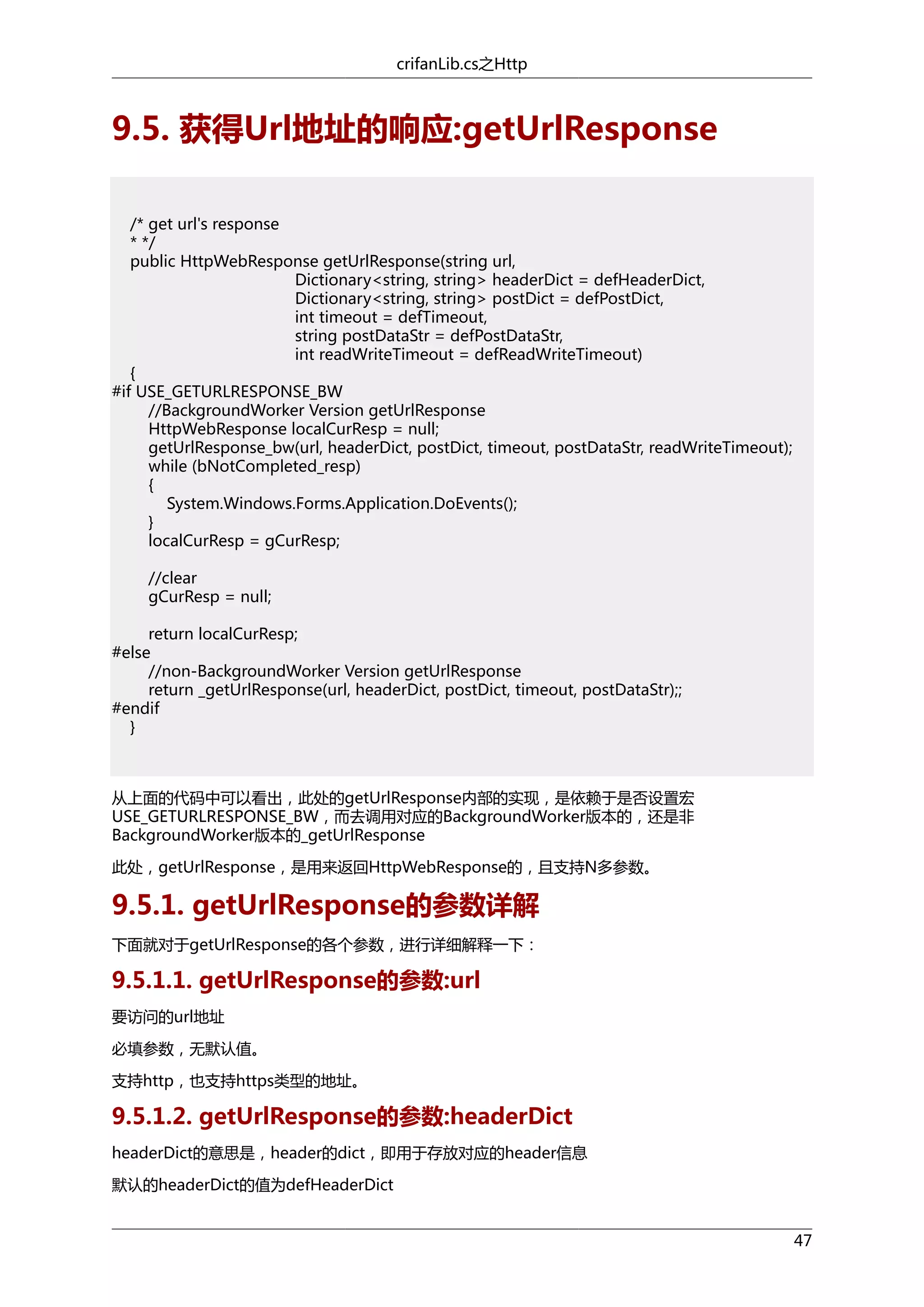 crifanLib.cs之Http

9.5. 获得Url地址的响应:getUrlResponse
/* get url's response
* */
public HttpWebResponse getUrlResponse(string url,
Dictionary<string, string> headerDict = defHeaderDict,
Dictionary<string, string> postDict = defPostDict,
int timeout = defTimeout,
string postDataStr = defPostDataStr,
int readWriteTimeout = defReadWriteTimeout)
{
#if USE_GETURLRESPONSE_BW
//BackgroundWorker Version getUrlResponse
HttpWebResponse localCurResp = null;
getUrlResponse_bw(url, headerDict, postDict, timeout, postDataStr, readWriteTimeout);
while (bNotCompleted_resp)
{
System.Windows.Forms.Application.DoEvents();
}
localCurResp = gCurResp;
//clear
gCurResp = null;
return localCurResp;
#else
//non-BackgroundWorker Version getUrlResponse
return _getUrlResponse(url, headerDict, postDict, timeout, postDataStr);;
#endif
}

从上面的代码中可以看出，此处的getUrlResponse内部的实现，是依赖于是否设置宏
USE_GETURLRESPONSE_BW，而去调用对应的BackgroundWorker版本的，还是非
BackgroundWorker版本的_getUrlResponse
此处，getUrlResponse，是用来返回HttpWebResponse的，且支持N多参数。

9.5.1. getUrlResponse的参数详解
下面就对于getUrlResponse的各个参数，进行详细解释一下：

9.5.1.1. getUrlResponse的参数:url
要访问的url地址
必填参数，无默认值。
支持http，也支持https类型的地址。

9.5.1.2. getUrlResponse的参数:headerDict
headerDict的意思是，header的dict，即用于存放对应的header信息
默认的headerDict的值为defHeaderDict
47

 