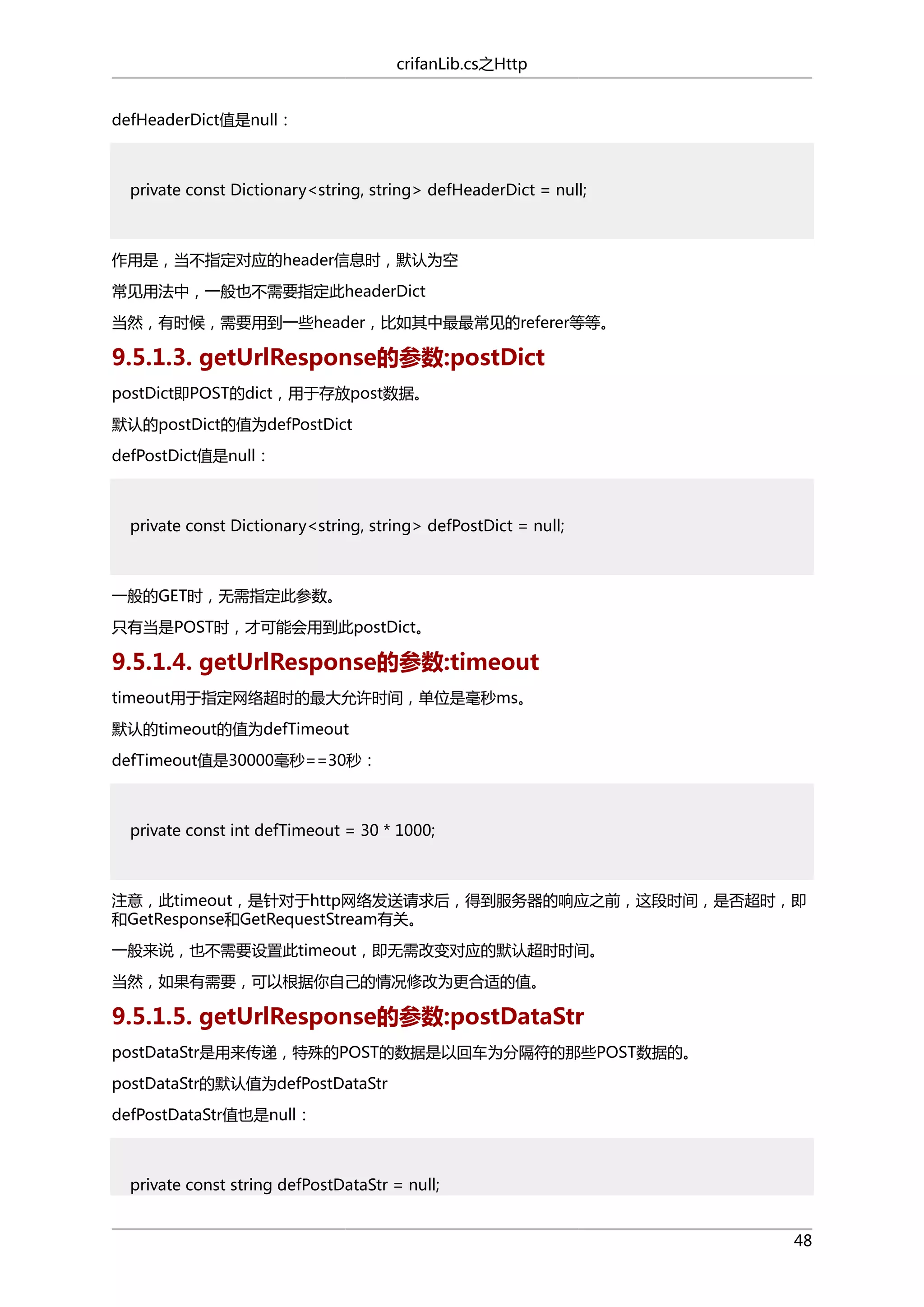crifanLib.cs之Http
defHeaderDict值是null：

private const Dictionary<string, string> defHeaderDict = null;

作用是，当不指定对应的header信息时，默认为空
常见用法中，一般也不需要指定此headerDict
当然，有时候，需要用到一些header，比如其中最最常见的referer等等。

9.5.1.3. getUrlResponse的参数:postDict
postDict即POST的dict，用于存放post数据。
默认的postDict的值为defPostDict
defPostDict值是null：

private const Dictionary<string, string> defPostDict = null;

一般的GET时，无需指定此参数。
只有当是POST时，才可能会用到此postDict。

9.5.1.4. getUrlResponse的参数:timeout
timeout用于指定网络超时的最大允许时间，单位是毫秒ms。
默认的timeout的值为defTimeout
defTimeout值是30000毫秒==30秒：

private const int defTimeout = 30 * 1000;

注意，此timeout，是针对于http网络发送请求后，得到服务器的响应之前，这段时间，是否超时，即
和GetResponse和GetRequestStream有关。
一般来说，也不需要设置此timeout，即无需改变对应的默认超时时间。
当然，如果有需要，可以根据你自己的情况修改为更合适的值。

9.5.1.5. getUrlResponse的参数:postDataStr
postDataStr是用来传递，特殊的POST的数据是以回车为分隔符的那些POST数据的。
postDataStr的默认值为defPostDataStr
defPostDataStr值也是null：

private const string defPostDataStr = null;
48

 