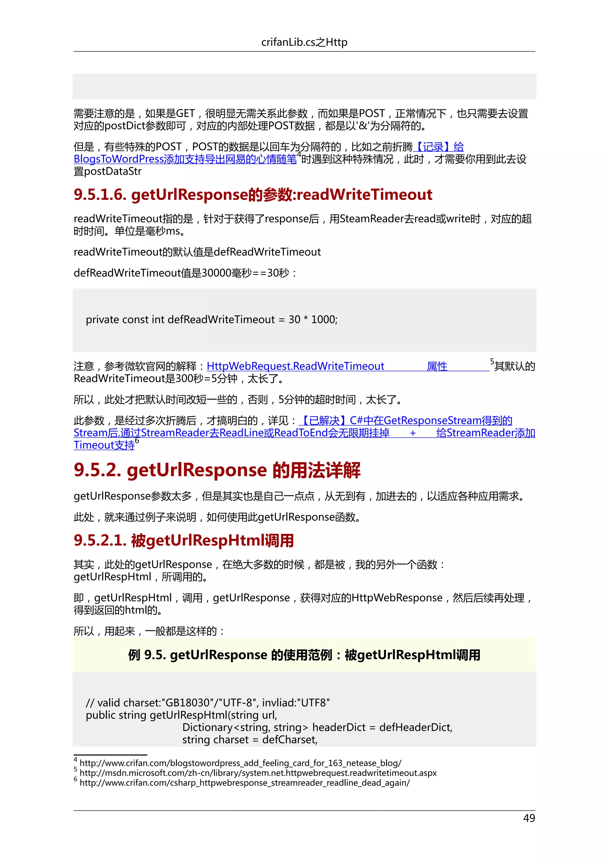 crifanLib.cs之Http

需要注意的是，如果是GET，很明显无需关系此参数，而如果是POST，正常情况下，也只需要去设置
对应的postDict参数即可，对应的内部处理POST数据，都是以'&'为分隔符的。
但是，有些特殊的POST，POST的数据是以回车为分隔符的，比如之前折腾【记录】给
4
BlogsToWordPress添加支持导出网易的心情随笔 时遇到这种特殊情况，此时，才需要你用到此去设
置postDataStr

9.5.1.6. getUrlResponse的参数:readWriteTimeout
readWriteTimeout指的是，针对于获得了response后，用SteamReader去read或write时，对应的超
时时间。单位是毫秒ms。
readWriteTimeout的默认值是defReadWriteTimeout
defReadWriteTimeout值是30000毫秒==30秒：

private const int defReadWriteTimeout = 30 * 1000;

注意，参考微软官网的解释：HttpWebRequest.ReadWriteTimeout
ReadWriteTimeout是300秒=5分钟，太长了。

属性

5

其默认的

所以，此处才把默认时间改短一些的，否则，5分钟的超时时间，太长了。
此参数，是经过多次折腾后，才搞明白的，详见：【已解决】C#中在GetResponseStream得到的
Stream后,通过StreamReader去ReadLine或ReadToEnd会无限期挂掉
+
给StreamReader添加
6
Timeout支持

9.5.2. getUrlResponse 的用法详解
getUrlResponse参数太多，但是其实也是自己一点点，从无到有，加进去的，以适应各种应用需求。
此处，就来通过例子来说明，如何使用此getUrlResponse函数。

9.5.2.1. 被getUrlRespHtml调用
其实，此处的getUrlResponse，在绝大多数的时候，都是被，我的另外一个函数：
getUrlRespHtml，所调用的。
即，getUrlRespHtml，调用，getUrlResponse，获得对应的HttpWebResponse，然后后续再处理，
得到返回的html的。
所以，用起来，一般都是这样的：

例 9.5. getUrlResponse 的使用范例：被getUrlRespHtml调用

// valid charset:"GB18030"/"UTF-8", invliad:"UTF8"
public string getUrlRespHtml(string url,
Dictionary<string, string> headerDict = defHeaderDict,
string charset = defCharset,
4
5
6

http://www.crifan.com/blogstowordpress_add_feeling_card_for_163_netease_blog/
http://msdn.microsoft.com/zh-cn/library/system.net.httpwebrequest.readwritetimeout.aspx
http://www.crifan.com/csharp_httpwebresponse_streamreader_readline_dead_again/

49

 
