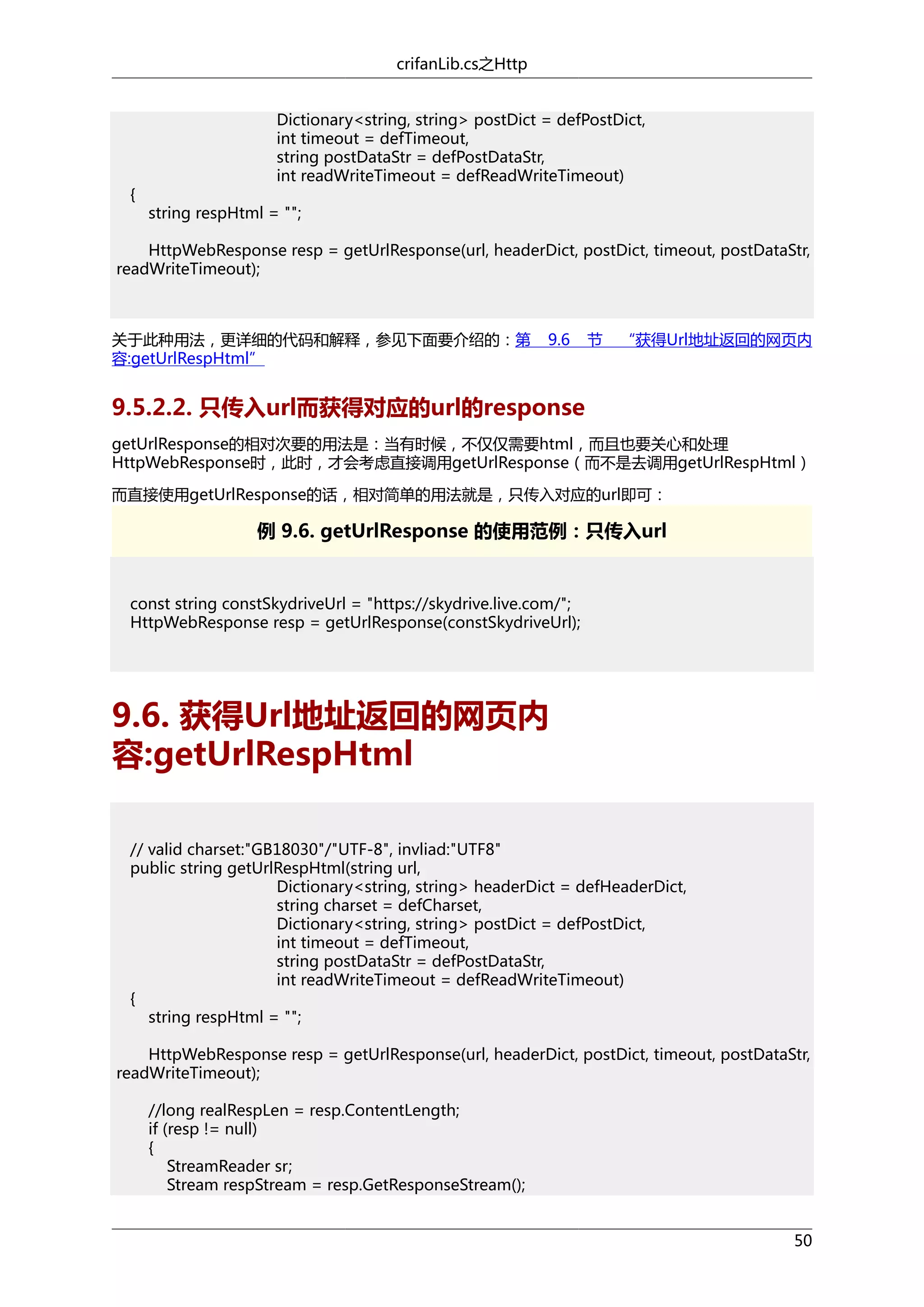 crifanLib.cs之Http

{

Dictionary<string, string> postDict = defPostDict,
int timeout = defTimeout,
string postDataStr = defPostDataStr,
int readWriteTimeout = defReadWriteTimeout)
string respHtml = "";

HttpWebResponse resp = getUrlResponse(url, headerDict, postDict, timeout, postDataStr,
readWriteTimeout);

关于此种用法，更详细的代码和解释，参见下面要介绍的：第
容:getUrlRespHtml”

9.6

节

“获得Url地址返回的网页内

9.5.2.2. 只传入url而获得对应的url的response
getUrlResponse的相对次要的用法是：当有时候，不仅仅需要html，而且也要关心和处理
HttpWebResponse时，此时，才会考虑直接调用getUrlResponse（而不是去调用getUrlRespHtml）
而直接使用getUrlResponse的话，相对简单的用法就是，只传入对应的url即可：

例 9.6. getUrlResponse 的使用范例：只传入url

const string constSkydriveUrl = "https://skydrive.live.com/";
HttpWebResponse resp = getUrlResponse(constSkydriveUrl);

9.6. 获得Url地址返回的网页内
容:getUrlRespHtml
// valid charset:"GB18030"/"UTF-8", invliad:"UTF8"
public string getUrlRespHtml(string url,
Dictionary<string, string> headerDict = defHeaderDict,
string charset = defCharset,
Dictionary<string, string> postDict = defPostDict,
int timeout = defTimeout,
string postDataStr = defPostDataStr,
int readWriteTimeout = defReadWriteTimeout)
{
string respHtml = "";
HttpWebResponse resp = getUrlResponse(url, headerDict, postDict, timeout, postDataStr,
readWriteTimeout);
//long realRespLen = resp.ContentLength;
if (resp != null)
{
StreamReader sr;
Stream respStream = resp.GetResponseStream();
50

 