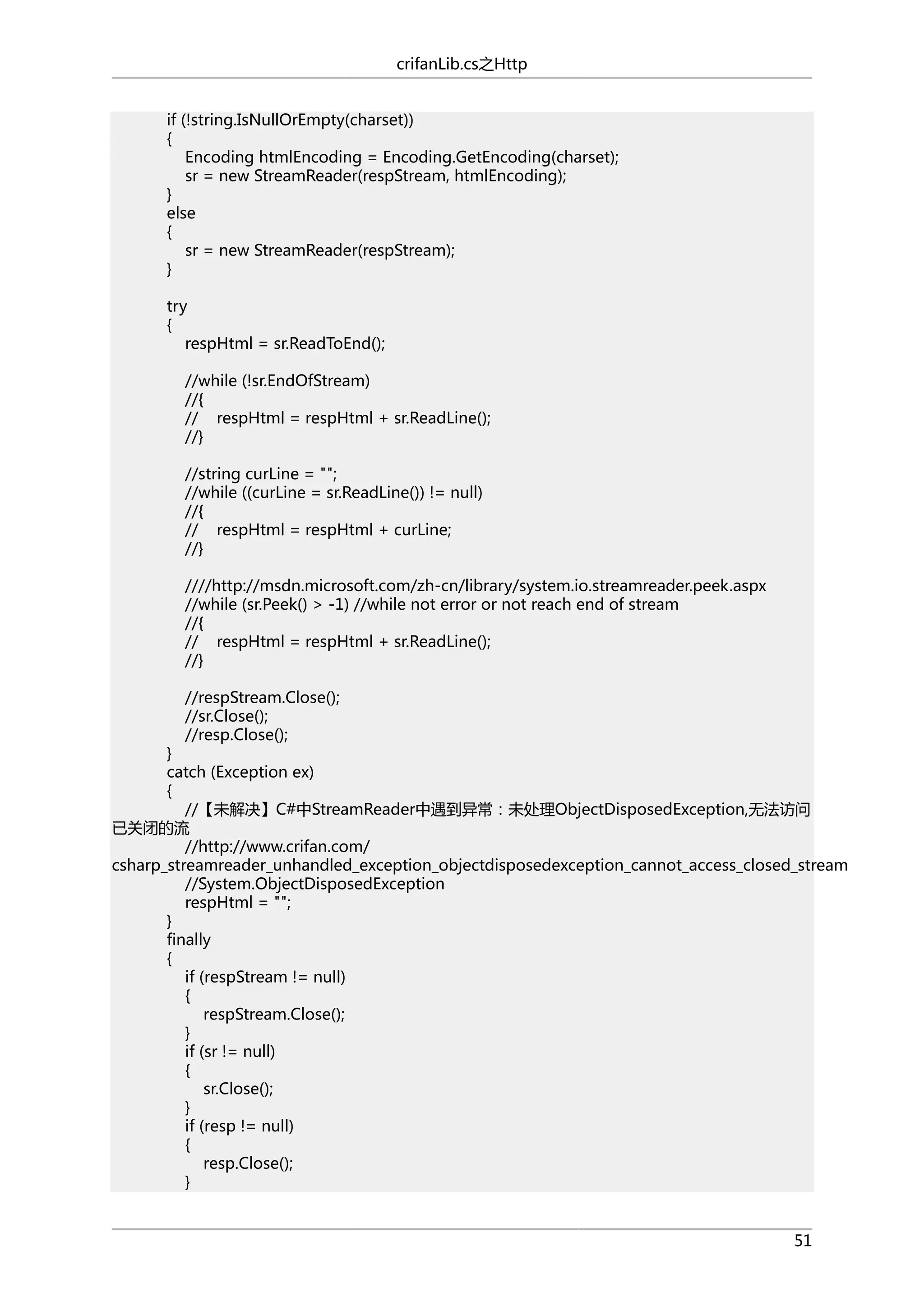 crifanLib.cs之Http
if (!string.IsNullOrEmpty(charset))
{
Encoding htmlEncoding = Encoding.GetEncoding(charset);
sr = new StreamReader(respStream, htmlEncoding);
}
else
{
sr = new StreamReader(respStream);
}
try
{
respHtml = sr.ReadToEnd();
//while (!sr.EndOfStream)
//{
// respHtml = respHtml + sr.ReadLine();
//}
//string curLine = "";
//while ((curLine = sr.ReadLine()) != null)
//{
// respHtml = respHtml + curLine;
//}
////http://msdn.microsoft.com/zh-cn/library/system.io.streamreader.peek.aspx
//while (sr.Peek() > -1) //while not error or not reach end of stream
//{
// respHtml = respHtml + sr.ReadLine();
//}
//respStream.Close();
//sr.Close();
//resp.Close();

}
catch (Exception ex)
{
//【未解决】C#中StreamReader中遇到异常：未处理ObjectDisposedException,无法访问
已关闭的流
//http://www.crifan.com/
csharp_streamreader_unhandled_exception_objectdisposedexception_cannot_access_closed_stream
//System.ObjectDisposedException
respHtml = "";
}
finally
{
if (respStream != null)
{
respStream.Close();
}
if (sr != null)
{
sr.Close();
}
if (resp != null)
{
resp.Close();
}
51

 