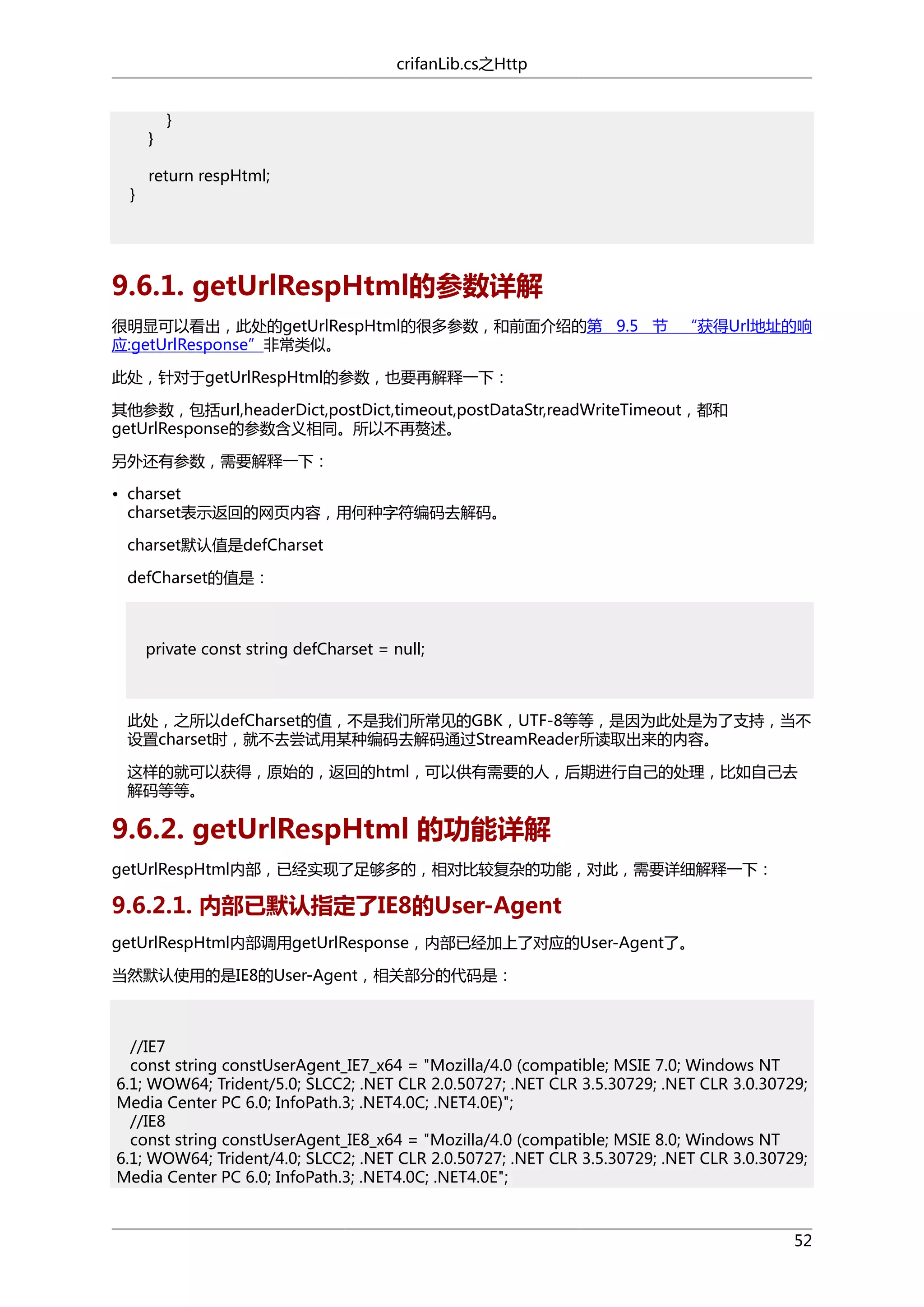 crifanLib.cs之Http

}
}

}

return respHtml;

9.6.1. getUrlRespHtml的参数详解
很明显可以看出，此处的getUrlRespHtml的很多参数，和前面介绍的第 9.5 节 “获得Url地址的响
应:getUrlResponse”非常类似。
此处，针对于getUrlRespHtml的参数，也要再解释一下：
其他参数，包括url,headerDict,postDict,timeout,postDataStr,readWriteTimeout，都和
getUrlResponse的参数含义相同。所以不再赘述。
另外还有参数，需要解释一下：
• charset
charset表示返回的网页内容，用何种字符编码去解码。
charset默认值是defCharset
defCharset的值是：

private const string defCharset = null;

此处，之所以defCharset的值，不是我们所常见的GBK，UTF-8等等，是因为此处是为了支持，当不
设置charset时，就不去尝试用某种编码去解码通过StreamReader所读取出来的内容。
这样的就可以获得，原始的，返回的html，可以供有需要的人，后期进行自己的处理，比如自己去
解码等等。

9.6.2. getUrlRespHtml 的功能详解
getUrlRespHtml内部，已经实现了足够多的，相对比较复杂的功能，对此，需要详细解释一下：

9.6.2.1. 内部已默认指定了IE8的User-Agent
getUrlRespHtml内部调用getUrlResponse，内部已经加上了对应的User-Agent了。
当然默认使用的是IE8的User-Agent，相关部分的代码是：

//IE7
const string constUserAgent_IE7_x64 = "Mozilla/4.0 (compatible; MSIE 7.0; Windows NT
6.1; WOW64; Trident/5.0; SLCC2; .NET CLR 2.0.50727; .NET CLR 3.5.30729; .NET CLR 3.0.30729;
Media Center PC 6.0; InfoPath.3; .NET4.0C; .NET4.0E)";
//IE8
const string constUserAgent_IE8_x64 = "Mozilla/4.0 (compatible; MSIE 8.0; Windows NT
6.1; WOW64; Trident/4.0; SLCC2; .NET CLR 2.0.50727; .NET CLR 3.5.30729; .NET CLR 3.0.30729;
Media Center PC 6.0; InfoPath.3; .NET4.0C; .NET4.0E";

52

 