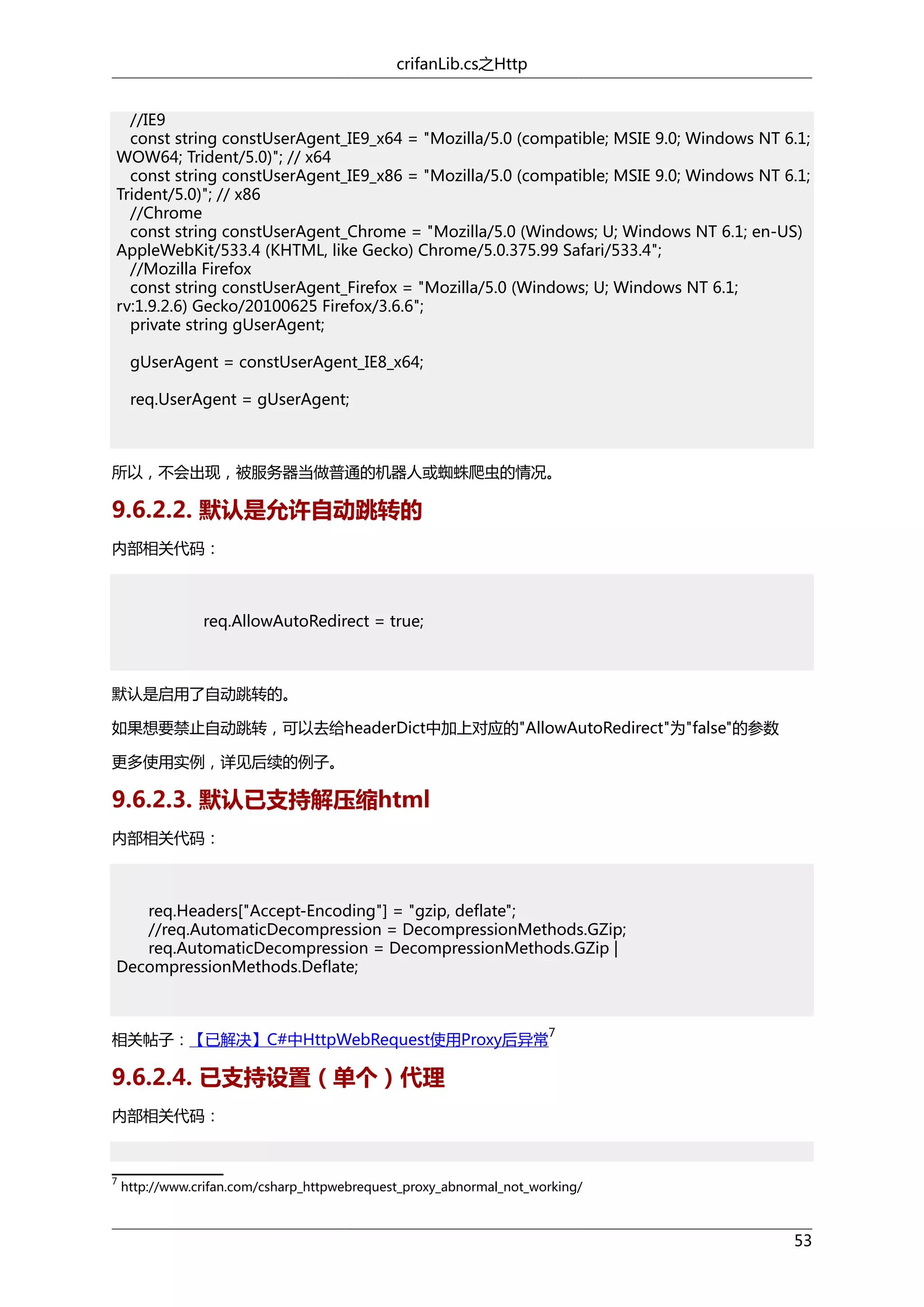 crifanLib.cs之Http
//IE9
const string constUserAgent_IE9_x64 = "Mozilla/5.0 (compatible; MSIE 9.0; Windows NT 6.1;
WOW64; Trident/5.0)"; // x64
const string constUserAgent_IE9_x86 = "Mozilla/5.0 (compatible; MSIE 9.0; Windows NT 6.1;
Trident/5.0)"; // x86
//Chrome
const string constUserAgent_Chrome = "Mozilla/5.0 (Windows; U; Windows NT 6.1; en-US)
AppleWebKit/533.4 (KHTML, like Gecko) Chrome/5.0.375.99 Safari/533.4";
//Mozilla Firefox
const string constUserAgent_Firefox = "Mozilla/5.0 (Windows; U; Windows NT 6.1;
rv:1.9.2.6) Gecko/20100625 Firefox/3.6.6";
private string gUserAgent;
gUserAgent = constUserAgent_IE8_x64;
req.UserAgent = gUserAgent;

所以，不会出现，被服务器当做普通的机器人或蜘蛛爬虫的情况。

9.6.2.2. 默认是允许自动跳转的
内部相关代码：

req.AllowAutoRedirect = true;

默认是启用了自动跳转的。
如果想要禁止自动跳转，可以去给headerDict中加上对应的"AllowAutoRedirect"为"false"的参数
更多使用实例，详见后续的例子。

9.6.2.3. 默认已支持解压缩html
内部相关代码：

req.Headers["Accept-Encoding"] = "gzip, deflate";
//req.AutomaticDecompression = DecompressionMethods.GZip;
req.AutomaticDecompression = DecompressionMethods.GZip |
DecompressionMethods.Deflate;

相关帖子：【已解决】C#中HttpWebRequest使用Proxy后异常

7

9.6.2.4. 已支持设置（单个）代理
内部相关代码：

7

http://www.crifan.com/csharp_httpwebrequest_proxy_abnormal_not_working/

53

 