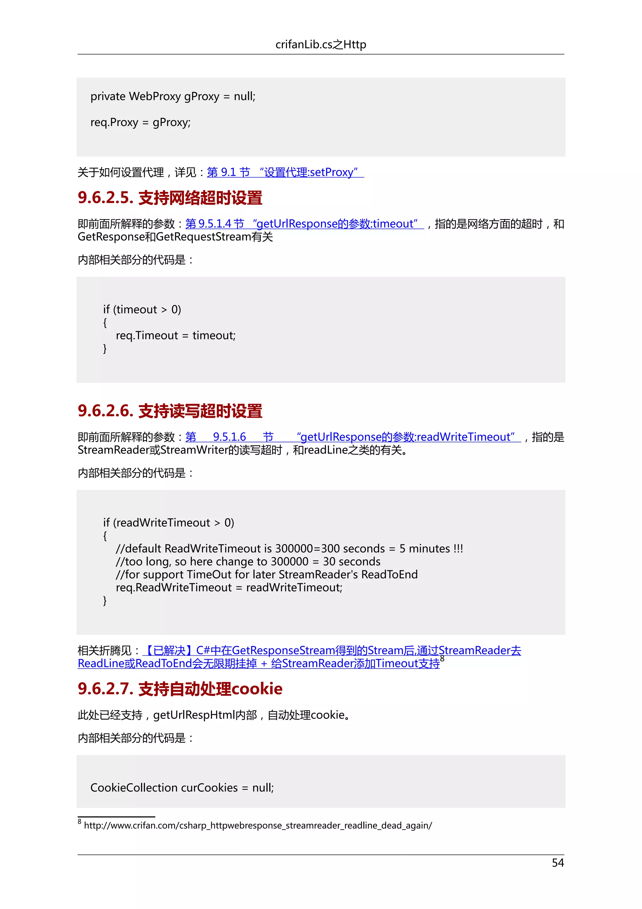 crifanLib.cs之Http

private WebProxy gProxy = null;
req.Proxy = gProxy;

关于如何设置代理，详见：第 9.1 节 “设置代理:setProxy”

9.6.2.5. 支持网络超时设置
即前面所解释的参数：第 9.5.1.4 节 “getUrlResponse的参数:timeout”，指的是网络方面的超时，和
GetResponse和GetRequestStream有关
内部相关部分的代码是：

if (timeout > 0)
{
req.Timeout = timeout;
}

9.6.2.6. 支持读写超时设置
即前面所解释的参数：第
9.5.1.6
节
“getUrlResponse的参数:readWriteTimeout”，指的是
StreamReader或StreamWriter的读写超时，和readLine之类的有关。
内部相关部分的代码是：

if (readWriteTimeout > 0)
{
//default ReadWriteTimeout is 300000=300 seconds = 5 minutes !!!
//too long, so here change to 300000 = 30 seconds
//for support TimeOut for later StreamReader's ReadToEnd
req.ReadWriteTimeout = readWriteTimeout;
}

相关折腾见：【已解决】C#中在GetResponseStream得到的Stream后,通过StreamReader去
8
ReadLine或ReadToEnd会无限期挂掉 + 给StreamReader添加Timeout支持

9.6.2.7. 支持自动处理cookie
此处已经支持，getUrlRespHtml内部，自动处理cookie。
内部相关部分的代码是：

CookieCollection curCookies = null;
8

http://www.crifan.com/csharp_httpwebresponse_streamreader_readline_dead_again/

54

 