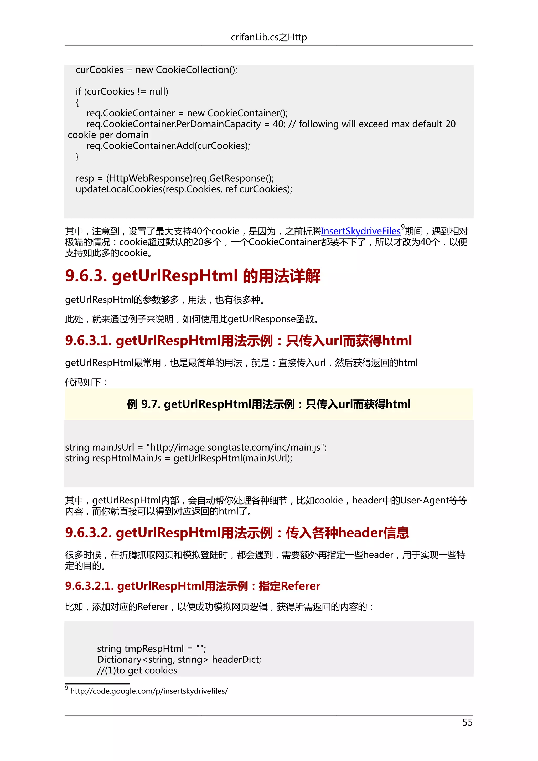 crifanLib.cs之Http
curCookies = new CookieCollection();
if (curCookies != null)
{
req.CookieContainer = new CookieContainer();
req.CookieContainer.PerDomainCapacity = 40; // following will exceed max default 20
cookie per domain
req.CookieContainer.Add(curCookies);
}
resp = (HttpWebResponse)req.GetResponse();
updateLocalCookies(resp.Cookies, ref curCookies);

9

其中，注意到，设置了最大支持40个cookie，是因为，之前折腾InsertSkydriveFiles 期间，遇到相对
极端的情况：cookie超过默认的20多个，一个CookieContainer都装不下了，所以才改为40个，以便
支持如此多的cookie。

9.6.3. getUrlRespHtml 的用法详解
getUrlRespHtml的参数够多，用法，也有很多种。
此处，就来通过例子来说明，如何使用此getUrlResponse函数。

9.6.3.1. getUrlRespHtml用法示例：只传入url而获得html
getUrlRespHtml最常用，也是最简单的用法，就是：直接传入url，然后获得返回的html
代码如下：

例 9.7. getUrlRespHtml用法示例：只传入url而获得html

string mainJsUrl = "http://image.songtaste.com/inc/main.js";
string respHtmlMainJs = getUrlRespHtml(mainJsUrl);

其中，getUrlRespHtml内部，会自动帮你处理各种细节，比如cookie，header中的User-Agent等等
内容，而你就直接可以得到对应返回的html了。

9.6.3.2. getUrlRespHtml用法示例：传入各种header信息
很多时候，在折腾抓取网页和模拟登陆时，都会遇到，需要额外再指定一些header，用于实现一些特
定的目的。

9.6.3.2.1. getUrlRespHtml用法示例：指定Referer
比如，添加对应的Referer，以便成功模拟网页逻辑，获得所需返回的内容的：

string tmpRespHtml = "";
Dictionary<string, string> headerDict;
//(1)to get cookies
9

http://code.google.com/p/insertskydrivefiles/

55

 