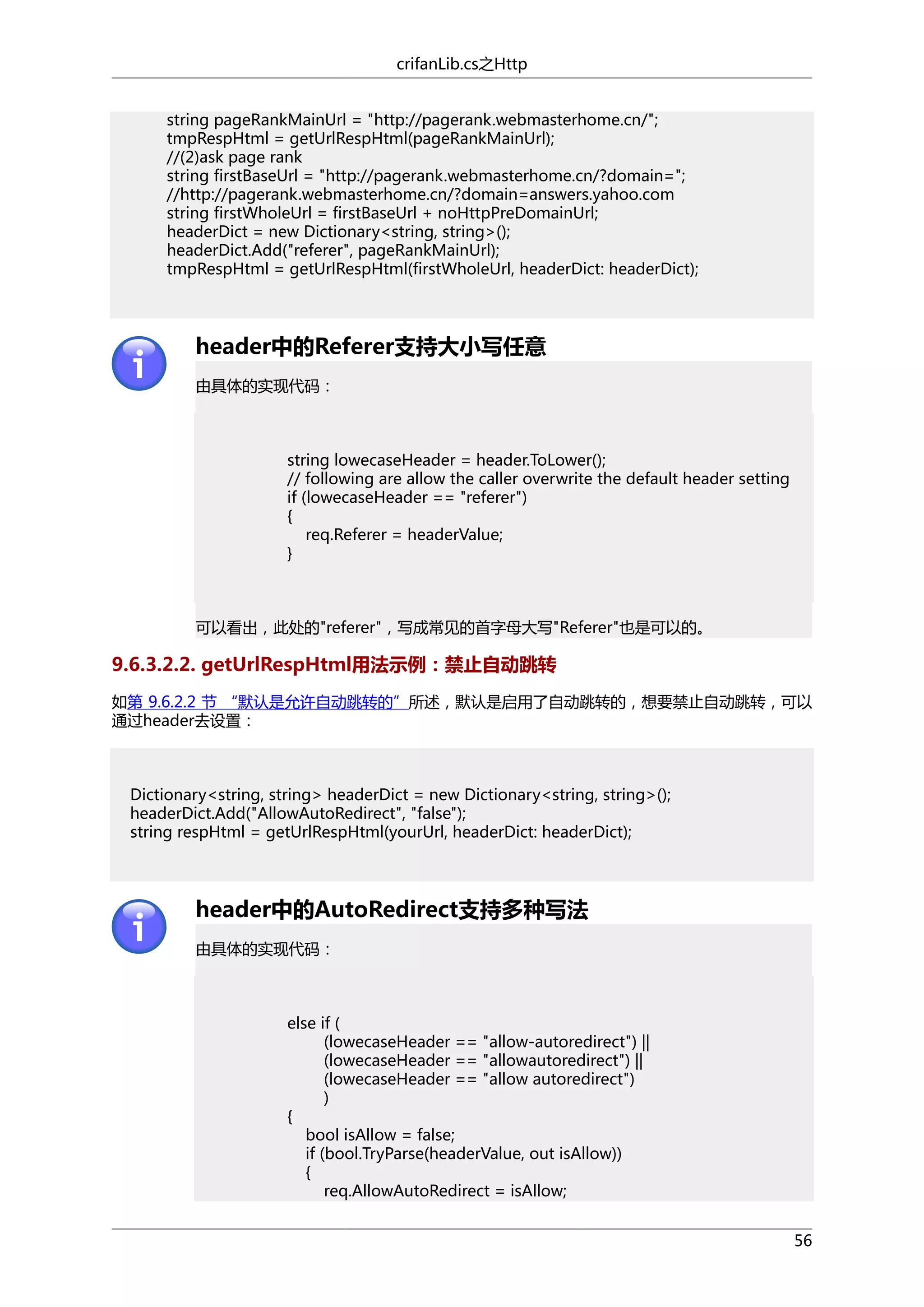 crifanLib.cs之Http
string pageRankMainUrl = "http://pagerank.webmasterhome.cn/";
tmpRespHtml = getUrlRespHtml(pageRankMainUrl);
//(2)ask page rank
string firstBaseUrl = "http://pagerank.webmasterhome.cn/?domain=";
//http://pagerank.webmasterhome.cn/?domain=answers.yahoo.com
string firstWholeUrl = firstBaseUrl + noHttpPreDomainUrl;
headerDict = new Dictionary<string, string>();
headerDict.Add("referer", pageRankMainUrl);
tmpRespHtml = getUrlRespHtml(firstWholeUrl, headerDict: headerDict);

header中的Referer支持大小写任意
由具体的实现代码：

string lowecaseHeader = header.ToLower();
// following are allow the caller overwrite the default header setting
if (lowecaseHeader == "referer")
{
req.Referer = headerValue;
}

可以看出，此处的"referer"，写成常见的首字母大写"Referer"也是可以的。

9.6.3.2.2. getUrlRespHtml用法示例：禁止自动跳转
如第 9.6.2.2 节 “默认是允许自动跳转的”所述，默认是启用了自动跳转的，想要禁止自动跳转，可以
通过header去设置：

Dictionary<string, string> headerDict = new Dictionary<string, string>();
headerDict.Add("AllowAutoRedirect", "false");
string respHtml = getUrlRespHtml(yourUrl, headerDict: headerDict);

header中的AutoRedirect支持多种写法
由具体的实现代码：

else if (
(lowecaseHeader == "allow-autoredirect") ||
(lowecaseHeader == "allowautoredirect") ||
(lowecaseHeader == "allow autoredirect")
)
{
bool isAllow = false;
if (bool.TryParse(headerValue, out isAllow))
{
req.AllowAutoRedirect = isAllow;
56

 