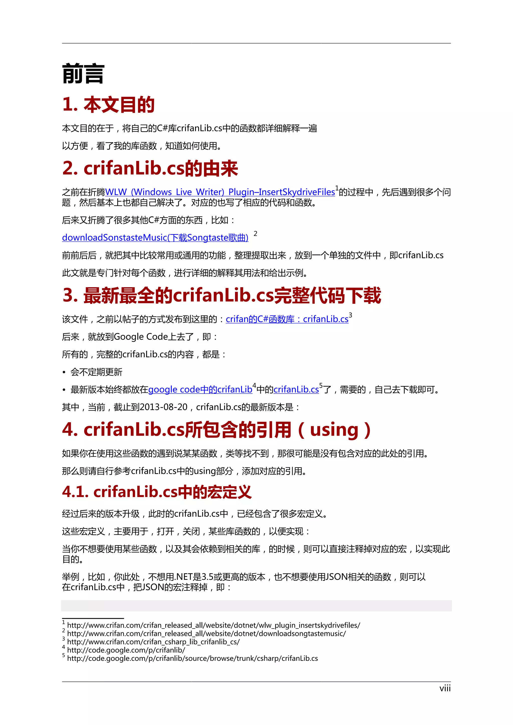 前言
1. 本文目的
本文目的在于，将自己的C#库crifanLib.cs中的函数都详细解释一遍
以方便，看了我的库函数，知道如何使用。

2. crifanLib.cs的由来
1

之前在折腾WLW (Windows Live Writer) Plugin–InsertSkydriveFiles 的过程中，先后遇到很多个问
题，然后基本上也都自己解决了。对应的也写了相应的代码和函数。
后来又折腾了很多其他C#方面的东西，比如：
downloadSonstasteMusic(下载Songtaste歌曲)

2

前前后后，就把其中比较常用或通用的功能，整理提取出来，放到一个单独的文件中，即crifanLib.cs
此文就是专门针对每个函数，进行详细的解释其用法和给出示例。

3. 最新最全的crifanLib.cs完整代码下载
3

该文件，之前以帖子的方式发布到这里的：crifan的C#函数库：crifanLib.cs
后来，就放到Google Code上去了，即：
所有的，完整的crifanLib.cs的内容，都是：
• 会不定期更新
4

5

• 最新版本始终都放在google code中的crifanLib 中的crifanLib.cs 了，需要的，自己去下载即可。
其中，当前，截止到2013-08-20，crifanLib.cs的最新版本是：

4. crifanLib.cs所包含的引用（using）
如果你在使用这些函数的遇到说某某函数，类等找不到，那很可能是没有包含对应的此处的引用。
那么则请自行参考crifanLib.cs中的using部分，添加对应的引用。

4.1. crifanLib.cs中的宏定义
经过后来的版本升级，此时的crifanLib.cs中，已经包含了很多宏定义。
这些宏定义，主要用于，打开，关闭，某些库函数的，以便实现：
当你不想要使用某些函数，以及其会依赖到相关的库，的时候，则可以直接注释掉对应的宏，以实现此
目的。
举例，比如，你此处，不想用.NET是3.5或更高的版本，也不想要使用JSON相关的函数，则可以
在crifanLib.cs中，把JSON的宏注释掉，即：

1

http://www.crifan.com/crifan_released_all/website/dotnet/wlw_plugin_insertskydrivefiles/
http://www.crifan.com/crifan_released_all/website/dotnet/downloadsongtastemusic/
http://www.crifan.com/crifan_csharp_lib_crifanlib_cs/
4
http://code.google.com/p/crifanlib/
5
http://code.google.com/p/crifanlib/source/browse/trunk/csharp/crifanLib.cs
2
3

viii

 