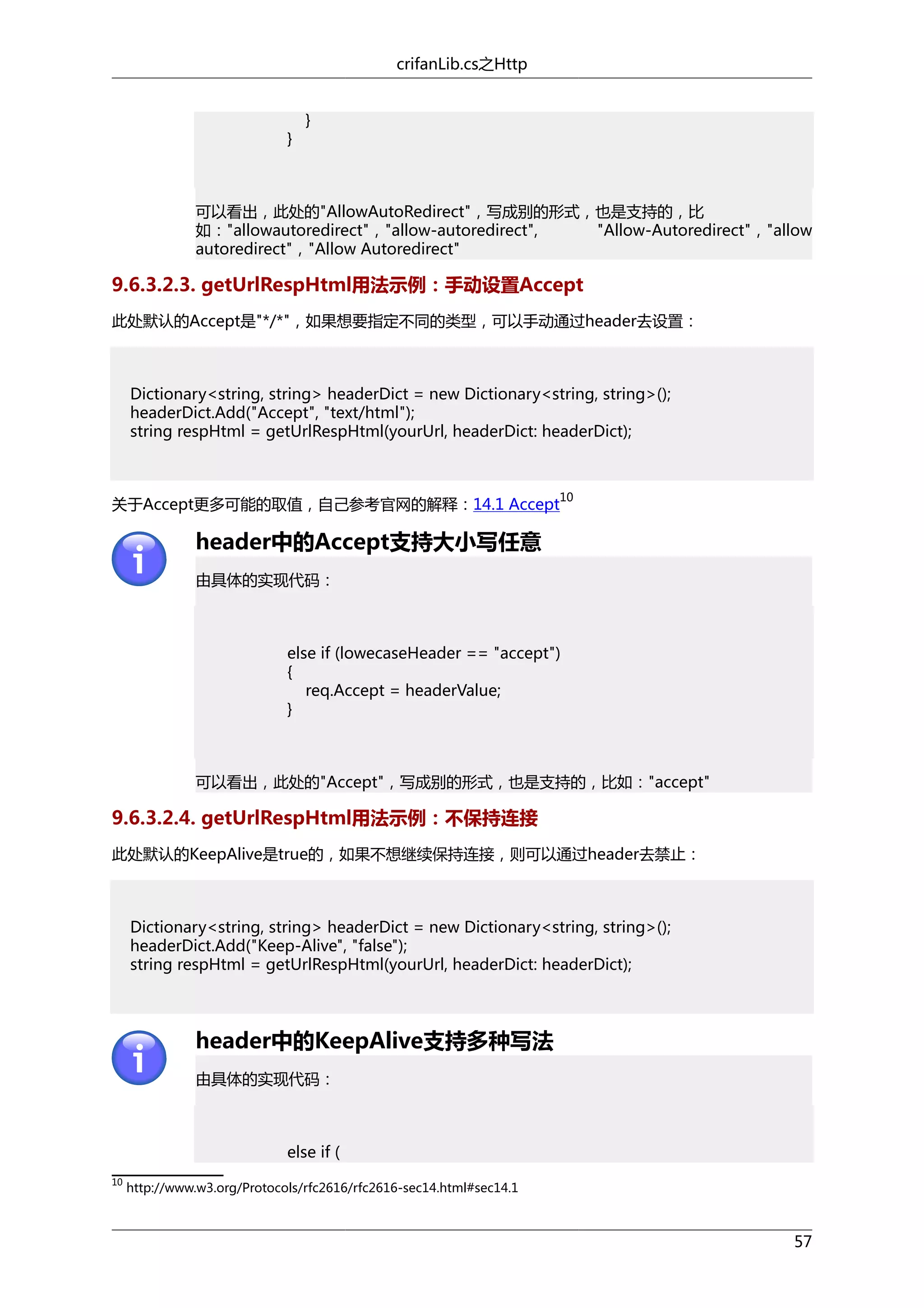 crifanLib.cs之Http

}

}

可以看出，此处的"AllowAutoRedirect"，写成别的形式，也是支持的，比
如："allowautoredirect"，"allow-autoredirect",
"Allow-Autoredirect"，"allow
autoredirect"，"Allow Autoredirect"

9.6.3.2.3. getUrlRespHtml用法示例：手动设置Accept
此处默认的Accept是"*/*"，如果想要指定不同的类型，可以手动通过header去设置：

Dictionary<string, string> headerDict = new Dictionary<string, string>();
headerDict.Add("Accept", "text/html");
string respHtml = getUrlRespHtml(yourUrl, headerDict: headerDict);

10

关于Accept更多可能的取值，自己参考官网的解释：14.1 Accept

header中的Accept支持大小写任意
由具体的实现代码：

else if (lowecaseHeader == "accept")
{
req.Accept = headerValue;
}

可以看出，此处的"Accept"，写成别的形式，也是支持的，比如："accept"

9.6.3.2.4. getUrlRespHtml用法示例：不保持连接
此处默认的KeepAlive是true的，如果不想继续保持连接，则可以通过header去禁止：

Dictionary<string, string> headerDict = new Dictionary<string, string>();
headerDict.Add("Keep-Alive", "false");
string respHtml = getUrlRespHtml(yourUrl, headerDict: headerDict);

header中的KeepAlive支持多种写法
由具体的实现代码：

else if (
10

http://www.w3.org/Protocols/rfc2616/rfc2616-sec14.html#sec14.1

57

 
