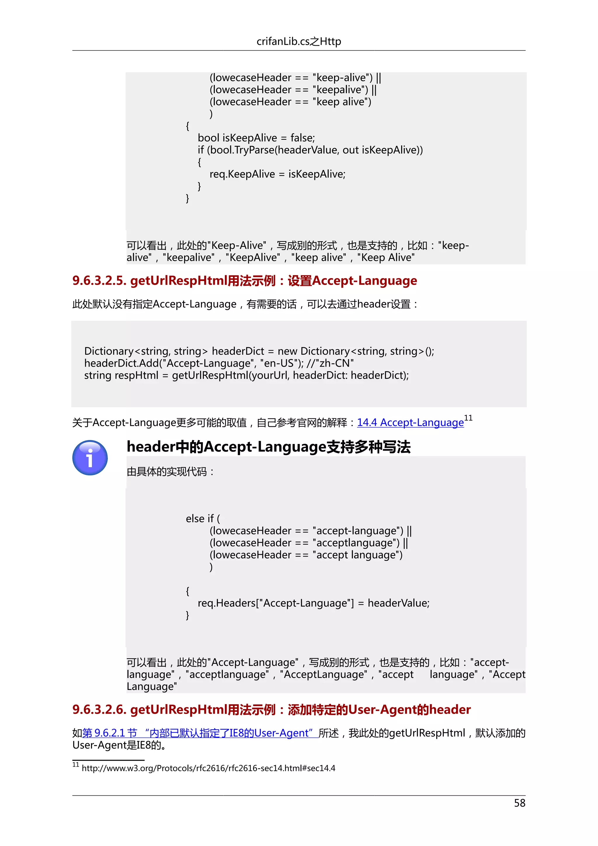 crifanLib.cs之Http

{

}

(lowecaseHeader == "keep-alive") ||
(lowecaseHeader == "keepalive") ||
(lowecaseHeader == "keep alive")
)
bool isKeepAlive = false;
if (bool.TryParse(headerValue, out isKeepAlive))
{
req.KeepAlive = isKeepAlive;
}

可以看出，此处的"Keep-Alive"，写成别的形式，也是支持的，比如："keepalive"，"keepalive"，"KeepAlive"，"keep alive"，"Keep Alive"

9.6.3.2.5. getUrlRespHtml用法示例：设置Accept-Language
此处默认没有指定Accept-Language，有需要的话，可以去通过header设置：

Dictionary<string, string> headerDict = new Dictionary<string, string>();
headerDict.Add("Accept-Language", "en-US"); //"zh-CN"
string respHtml = getUrlRespHtml(yourUrl, headerDict: headerDict);

关于Accept-Language更多可能的取值，自己参考官网的解释：14.4 Accept-Language

11

header中的Accept-Language支持多种写法
由具体的实现代码：

else if (
(lowecaseHeader == "accept-language") ||
(lowecaseHeader == "acceptlanguage") ||
(lowecaseHeader == "accept language")
)
{
}

req.Headers["Accept-Language"] = headerValue;

可以看出，此处的"Accept-Language"，写成别的形式，也是支持的，比如："acceptlanguage"，"acceptlanguage"，"AcceptLanguage"，"accept
language"，"Accept
Language"

9.6.3.2.6. getUrlRespHtml用法示例：添加特定的User-Agent的header
如第 9.6.2.1 节 “内部已默认指定了IE8的User-Agent”所述，我此处的getUrlRespHtml，默认添加的
User-Agent是IE8的。
11

http://www.w3.org/Protocols/rfc2616/rfc2616-sec14.html#sec14.4

58

 