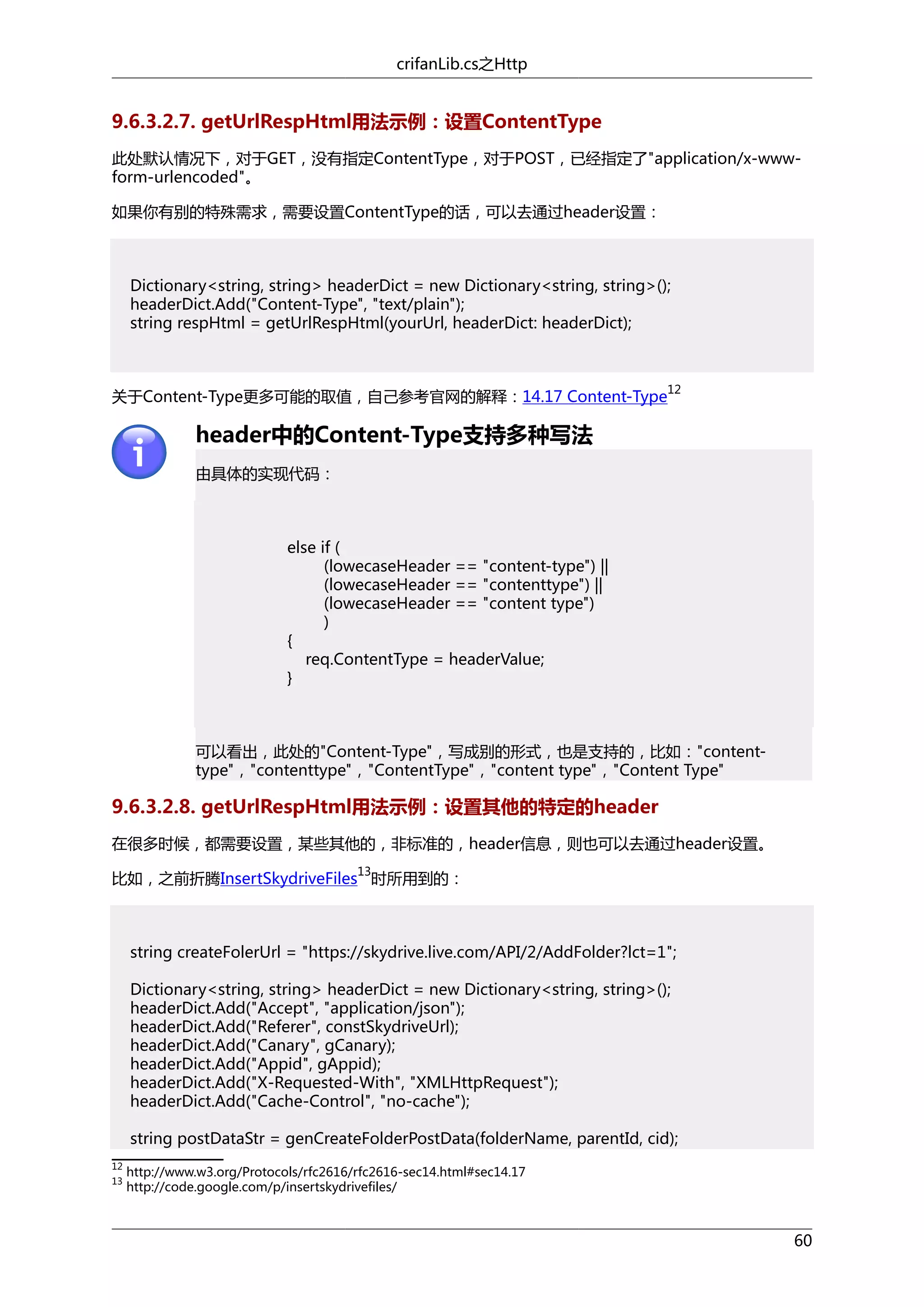 crifanLib.cs之Http

9.6.3.2.7. getUrlRespHtml用法示例：设置ContentType
此处默认情况下，对于GET，没有指定ContentType，对于POST，已经指定了"application/x-wwwform-urlencoded"。
如果你有别的特殊需求，需要设置ContentType的话，可以去通过header设置：

Dictionary<string, string> headerDict = new Dictionary<string, string>();
headerDict.Add("Content-Type", "text/plain");
string respHtml = getUrlRespHtml(yourUrl, headerDict: headerDict);

关于Content-Type更多可能的取值，自己参考官网的解释：14.17 Content-Type

12

header中的Content-Type支持多种写法
由具体的实现代码：

else if (
(lowecaseHeader == "content-type") ||
(lowecaseHeader == "contenttype") ||
(lowecaseHeader == "content type")
)
{
req.ContentType = headerValue;
}

可以看出，此处的"Content-Type"，写成别的形式，也是支持的，比如："contenttype"，"contenttype"，"ContentType"，"content type"，"Content Type"

9.6.3.2.8. getUrlRespHtml用法示例：设置其他的特定的header
在很多时候，都需要设置，某些其他的，非标准的，header信息，则也可以去通过header设置。
13

比如，之前折腾InsertSkydriveFiles 时所用到的：

string createFolerUrl = "https://skydrive.live.com/API/2/AddFolder?lct=1";
Dictionary<string, string> headerDict = new Dictionary<string, string>();
headerDict.Add("Accept", "application/json");
headerDict.Add("Referer", constSkydriveUrl);
headerDict.Add("Canary", gCanary);
headerDict.Add("Appid", gAppid);
headerDict.Add("X-Requested-With", "XMLHttpRequest");
headerDict.Add("Cache-Control", "no-cache");
string postDataStr = genCreateFolderPostData(folderName, parentId, cid);
12
13

http://www.w3.org/Protocols/rfc2616/rfc2616-sec14.html#sec14.17
http://code.google.com/p/insertskydrivefiles/

60

 