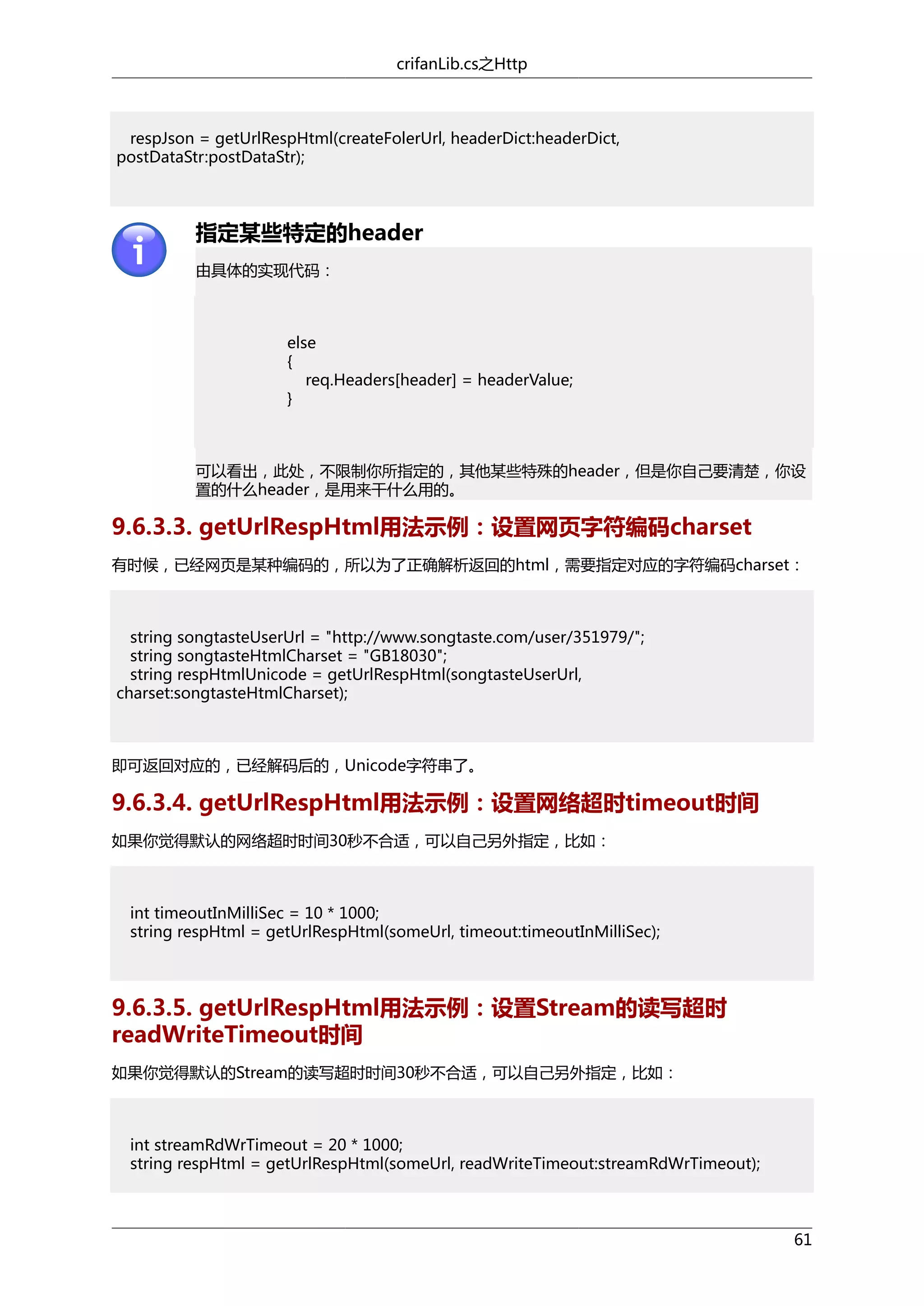 crifanLib.cs之Http

respJson = getUrlRespHtml(createFolerUrl, headerDict:headerDict,
postDataStr:postDataStr);

指定某些特定的header
由具体的实现代码：

else
{
req.Headers[header] = headerValue;
}

可以看出，此处，不限制你所指定的，其他某些特殊的header，但是你自己要清楚，你设
置的什么header，是用来干什么用的。

9.6.3.3. getUrlRespHtml用法示例：设置网页字符编码charset
有时候，已经网页是某种编码的，所以为了正确解析返回的html，需要指定对应的字符编码charset：

string songtasteUserUrl = "http://www.songtaste.com/user/351979/";
string songtasteHtmlCharset = "GB18030";
string respHtmlUnicode = getUrlRespHtml(songtasteUserUrl,
charset:songtasteHtmlCharset);

即可返回对应的，已经解码后的，Unicode字符串了。

9.6.3.4. getUrlRespHtml用法示例：设置网络超时timeout时间
如果你觉得默认的网络超时时间30秒不合适，可以自己另外指定，比如：

int timeoutInMilliSec = 10 * 1000;
string respHtml = getUrlRespHtml(someUrl, timeout:timeoutInMilliSec);

9.6.3.5. getUrlRespHtml用法示例：设置Stream的读写超时
readWriteTimeout时间
如果你觉得默认的Stream的读写超时时间30秒不合适，可以自己另外指定，比如：

int streamRdWrTimeout = 20 * 1000;
string respHtml = getUrlRespHtml(someUrl, readWriteTimeout:streamRdWrTimeout);

61

 