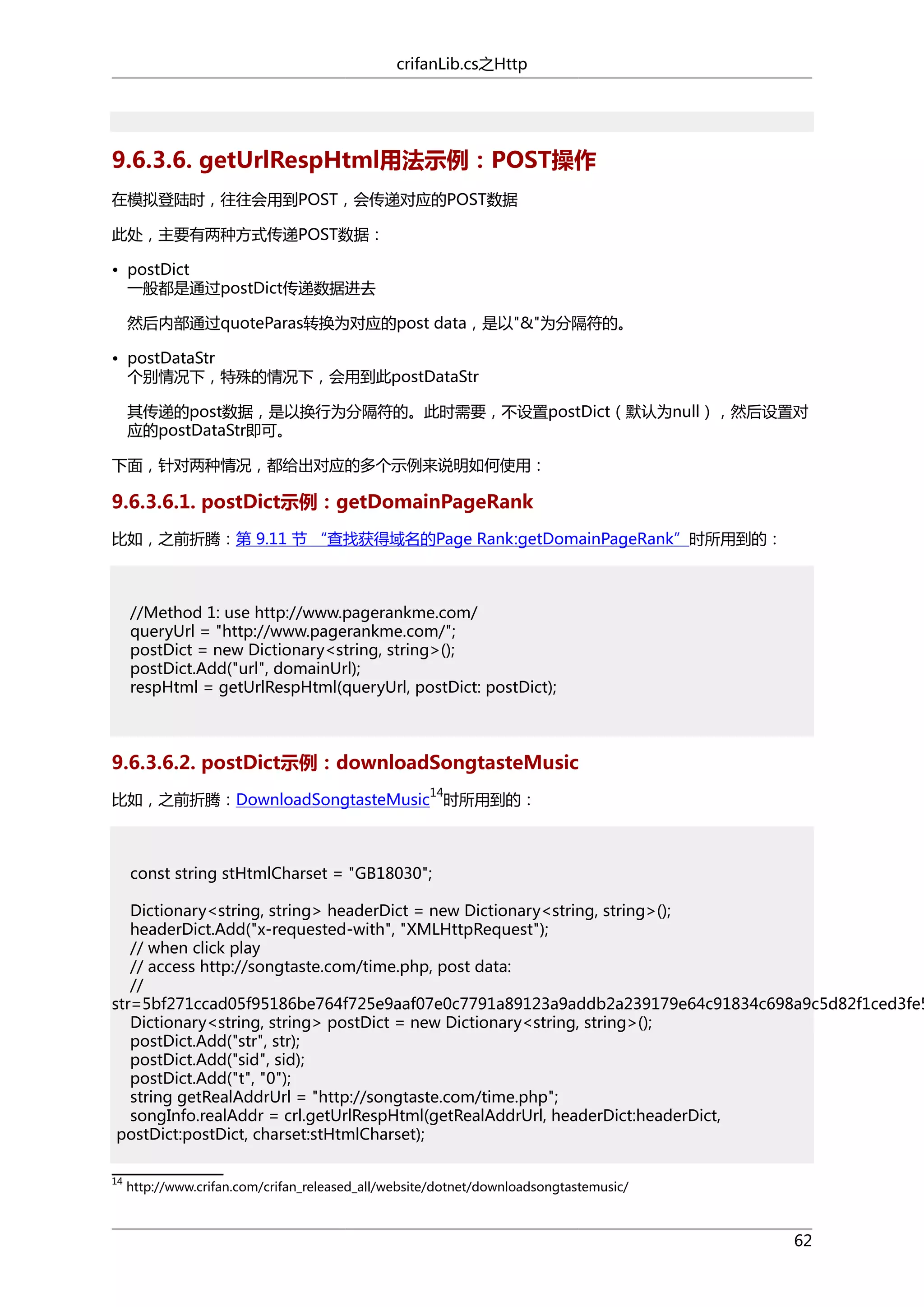 crifanLib.cs之Http

9.6.3.6. getUrlRespHtml用法示例：POST操作
在模拟登陆时，往往会用到POST，会传递对应的POST数据
此处，主要有两种方式传递POST数据：
• postDict
一般都是通过postDict传递数据进去
然后内部通过quoteParas转换为对应的post data，是以"&"为分隔符的。
• postDataStr
个别情况下，特殊的情况下，会用到此postDataStr
其传递的post数据，是以换行为分隔符的。此时需要，不设置postDict（默认为null），然后设置对
应的postDataStr即可。
下面，针对两种情况，都给出对应的多个示例来说明如何使用：

9.6.3.6.1. postDict示例：getDomainPageRank
比如，之前折腾：第 9.11 节 “查找获得域名的Page Rank:getDomainPageRank”时所用到的：

//Method 1: use http://www.pagerankme.com/
queryUrl = "http://www.pagerankme.com/";
postDict = new Dictionary<string, string>();
postDict.Add("url", domainUrl);
respHtml = getUrlRespHtml(queryUrl, postDict: postDict);

9.6.3.6.2. postDict示例：downloadSongtasteMusic
14

比如，之前折腾：DownloadSongtasteMusic 时所用到的：

const string stHtmlCharset = "GB18030";

Dictionary<string, string> headerDict = new Dictionary<string, string>();
headerDict.Add("x-requested-with", "XMLHttpRequest");
// when click play
// access http://songtaste.com/time.php, post data:
//
str=5bf271ccad05f95186be764f725e9aaf07e0c7791a89123a9addb2a239179e64c91834c698a9c5d82f1ced3fe5
Dictionary<string, string> postDict = new Dictionary<string, string>();
postDict.Add("str", str);
postDict.Add("sid", sid);
postDict.Add("t", "0");
string getRealAddrUrl = "http://songtaste.com/time.php";
songInfo.realAddr = crl.getUrlRespHtml(getRealAddrUrl, headerDict:headerDict,
postDict:postDict, charset:stHtmlCharset);
14

http://www.crifan.com/crifan_released_all/website/dotnet/downloadsongtastemusic/

62

 