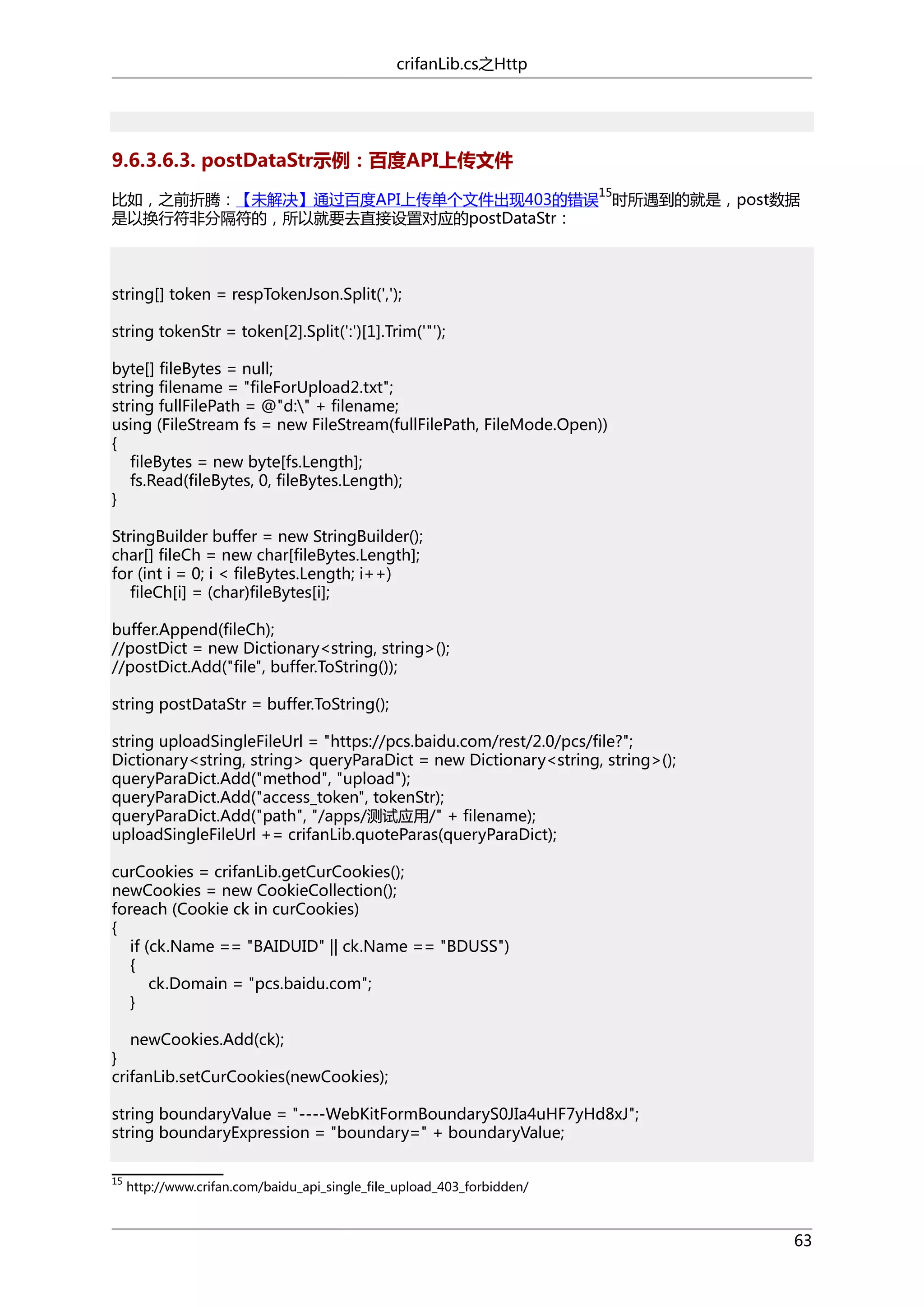 crifanLib.cs之Http

9.6.3.6.3. postDataStr示例：百度API上传文件
15

比如，之前折腾：【未解决】通过百度API上传单个文件出现403的错误 时所遇到的就是，post数据
是以换行符非分隔符的，所以就要去直接设置对应的postDataStr：

string[] token = respTokenJson.Split(',');
string tokenStr = token[2].Split(':')[1].Trim('"');
byte[] fileBytes = null;
string filename = "fileForUpload2.txt";
string fullFilePath = @"d:" + filename;
using (FileStream fs = new FileStream(fullFilePath, FileMode.Open))
{
fileBytes = new byte[fs.Length];
fs.Read(fileBytes, 0, fileBytes.Length);
}
StringBuilder buffer = new StringBuilder();
char[] fileCh = new char[fileBytes.Length];
for (int i = 0; i < fileBytes.Length; i++)
fileCh[i] = (char)fileBytes[i];
buffer.Append(fileCh);
//postDict = new Dictionary<string, string>();
//postDict.Add("file", buffer.ToString());
string postDataStr = buffer.ToString();
string uploadSingleFileUrl = "https://pcs.baidu.com/rest/2.0/pcs/file?";
Dictionary<string, string> queryParaDict = new Dictionary<string, string>();
queryParaDict.Add("method", "upload");
queryParaDict.Add("access_token", tokenStr);
queryParaDict.Add("path", "/apps/测试应用/" + filename);
uploadSingleFileUrl += crifanLib.quoteParas(queryParaDict);
curCookies = crifanLib.getCurCookies();
newCookies = new CookieCollection();
foreach (Cookie ck in curCookies)
{
if (ck.Name == "BAIDUID" || ck.Name == "BDUSS")
{
ck.Domain = "pcs.baidu.com";
}
newCookies.Add(ck);
}
crifanLib.setCurCookies(newCookies);
string boundaryValue = "----WebKitFormBoundaryS0JIa4uHF7yHd8xJ";
string boundaryExpression = "boundary=" + boundaryValue;
15

http://www.crifan.com/baidu_api_single_file_upload_403_forbidden/

63

 