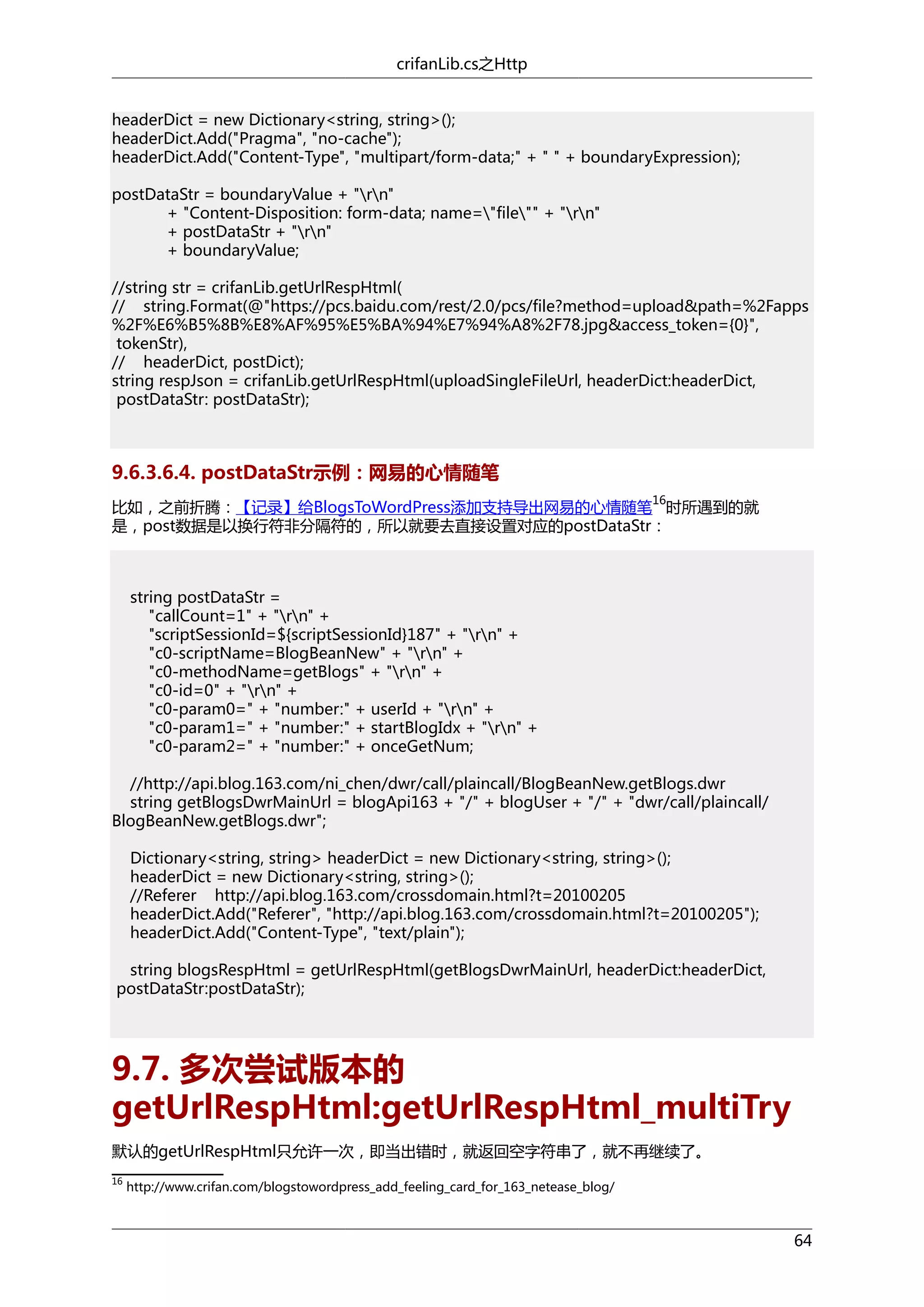 crifanLib.cs之Http
headerDict = new Dictionary<string, string>();
headerDict.Add("Pragma", "no-cache");
headerDict.Add("Content-Type", "multipart/form-data;" + " " + boundaryExpression);
postDataStr = boundaryValue + "rn"
+ "Content-Disposition: form-data; name="file"" + "rn"
+ postDataStr + "rn"
+ boundaryValue;
//string str = crifanLib.getUrlRespHtml(
// string.Format(@"https://pcs.baidu.com/rest/2.0/pcs/file?method=upload&path=%2Fapps
%2F%E6%B5%8B%E8%AF%95%E5%BA%94%E7%94%A8%2F78.jpg&access_token={0}",
tokenStr),
// headerDict, postDict);
string respJson = crifanLib.getUrlRespHtml(uploadSingleFileUrl, headerDict:headerDict,
postDataStr: postDataStr);

9.6.3.6.4. postDataStr示例：网易的心情随笔
16

比如，之前折腾：【记录】给BlogsToWordPress添加支持导出网易的心情随笔 时所遇到的就
是，post数据是以换行符非分隔符的，所以就要去直接设置对应的postDataStr：

string postDataStr =
"callCount=1" + "rn" +
"scriptSessionId=${scriptSessionId}187" + "rn" +
"c0-scriptName=BlogBeanNew" + "rn" +
"c0-methodName=getBlogs" + "rn" +
"c0-id=0" + "rn" +
"c0-param0=" + "number:" + userId + "rn" +
"c0-param1=" + "number:" + startBlogIdx + "rn" +
"c0-param2=" + "number:" + onceGetNum;
//http://api.blog.163.com/ni_chen/dwr/call/plaincall/BlogBeanNew.getBlogs.dwr
string getBlogsDwrMainUrl = blogApi163 + "/" + blogUser + "/" + "dwr/call/plaincall/
BlogBeanNew.getBlogs.dwr";
Dictionary<string, string> headerDict = new Dictionary<string, string>();
headerDict = new Dictionary<string, string>();
//Referer http://api.blog.163.com/crossdomain.html?t=20100205
headerDict.Add("Referer", "http://api.blog.163.com/crossdomain.html?t=20100205");
headerDict.Add("Content-Type", "text/plain");
string blogsRespHtml = getUrlRespHtml(getBlogsDwrMainUrl, headerDict:headerDict,
postDataStr:postDataStr);

9.7. 多次尝试版本的
getUrlRespHtml:getUrlRespHtml_multiTry
默认的getUrlRespHtml只允许一次，即当出错时，就返回空字符串了，就不再继续了。
16

http://www.crifan.com/blogstowordpress_add_feeling_card_for_163_netease_blog/

64

 