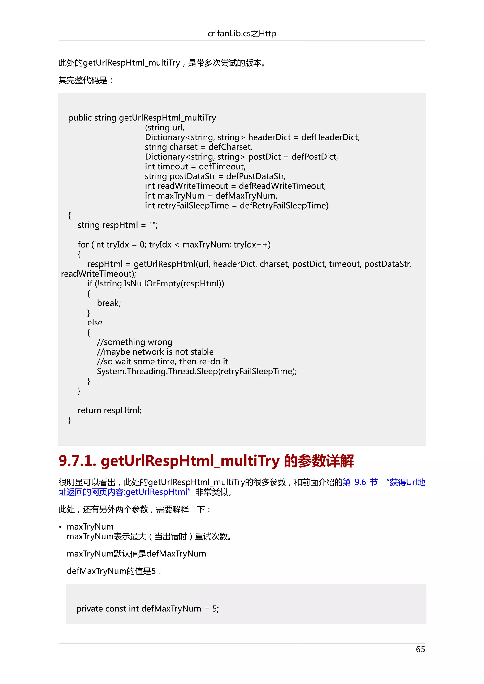 crifanLib.cs之Http
此处的getUrlRespHtml_multiTry，是带多次尝试的版本。
其完整代码是：

public string getUrlRespHtml_multiTry
(string url,
Dictionary<string, string> headerDict = defHeaderDict,
string charset = defCharset,
Dictionary<string, string> postDict = defPostDict,
int timeout = defTimeout,
string postDataStr = defPostDataStr,
int readWriteTimeout = defReadWriteTimeout,
int maxTryNum = defMaxTryNum,
int retryFailSleepTime = defRetryFailSleepTime)
{
string respHtml = "";
for (int tryIdx = 0; tryIdx < maxTryNum; tryIdx++)
{
respHtml = getUrlRespHtml(url, headerDict, charset, postDict, timeout, postDataStr,
readWriteTimeout);
if (!string.IsNullOrEmpty(respHtml))
{
break;
}
else
{
//something wrong
//maybe network is not stable
//so wait some time, then re-do it
System.Threading.Thread.Sleep(retryFailSleepTime);
}
}
}

return respHtml;

9.7.1. getUrlRespHtml_multiTry 的参数详解
很明显可以看出，此处的getUrlRespHtml_multiTry的很多参数，和前面介绍的第 9.6 节 “获得Url地
址返回的网页内容:getUrlRespHtml”非常类似。
此处，还有另外两个参数，需要解释一下：
• maxTryNum
maxTryNum表示最大（当出错时）重试次数。
maxTryNum默认值是defMaxTryNum
defMaxTryNum的值是5：

private const int defMaxTryNum = 5;

65

 