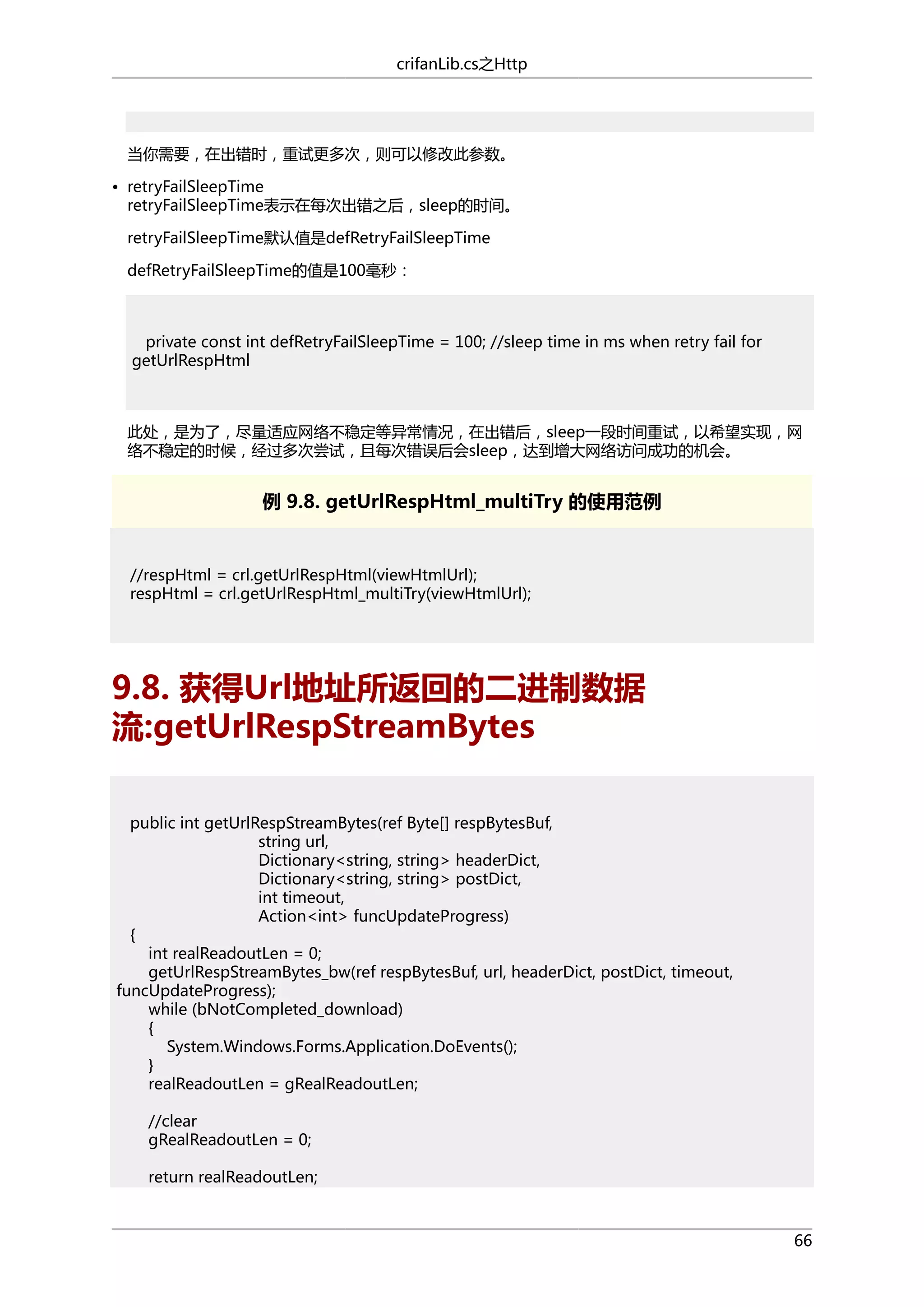 crifanLib.cs之Http

当你需要，在出错时，重试更多次，则可以修改此参数。
• retryFailSleepTime
retryFailSleepTime表示在每次出错之后，sleep的时间。
retryFailSleepTime默认值是defRetryFailSleepTime
defRetryFailSleepTime的值是100毫秒：

private const int defRetryFailSleepTime = 100; //sleep time in ms when retry fail for
getUrlRespHtml

此处，是为了，尽量适应网络不稳定等异常情况，在出错后，sleep一段时间重试，以希望实现，网
络不稳定的时候，经过多次尝试，且每次错误后会sleep，达到增大网络访问成功的机会。

例 9.8. getUrlRespHtml_multiTry 的使用范例

//respHtml = crl.getUrlRespHtml(viewHtmlUrl);
respHtml = crl.getUrlRespHtml_multiTry(viewHtmlUrl);

9.8. 获得Url地址所返回的二进制数据
流:getUrlRespStreamBytes
public int getUrlRespStreamBytes(ref Byte[] respBytesBuf,
string url,
Dictionary<string, string> headerDict,
Dictionary<string, string> postDict,
int timeout,
Action<int> funcUpdateProgress)
{
int realReadoutLen = 0;
getUrlRespStreamBytes_bw(ref respBytesBuf, url, headerDict, postDict, timeout,
funcUpdateProgress);
while (bNotCompleted_download)
{
System.Windows.Forms.Application.DoEvents();
}
realReadoutLen = gRealReadoutLen;
//clear
gRealReadoutLen = 0;
return realReadoutLen;

66

 