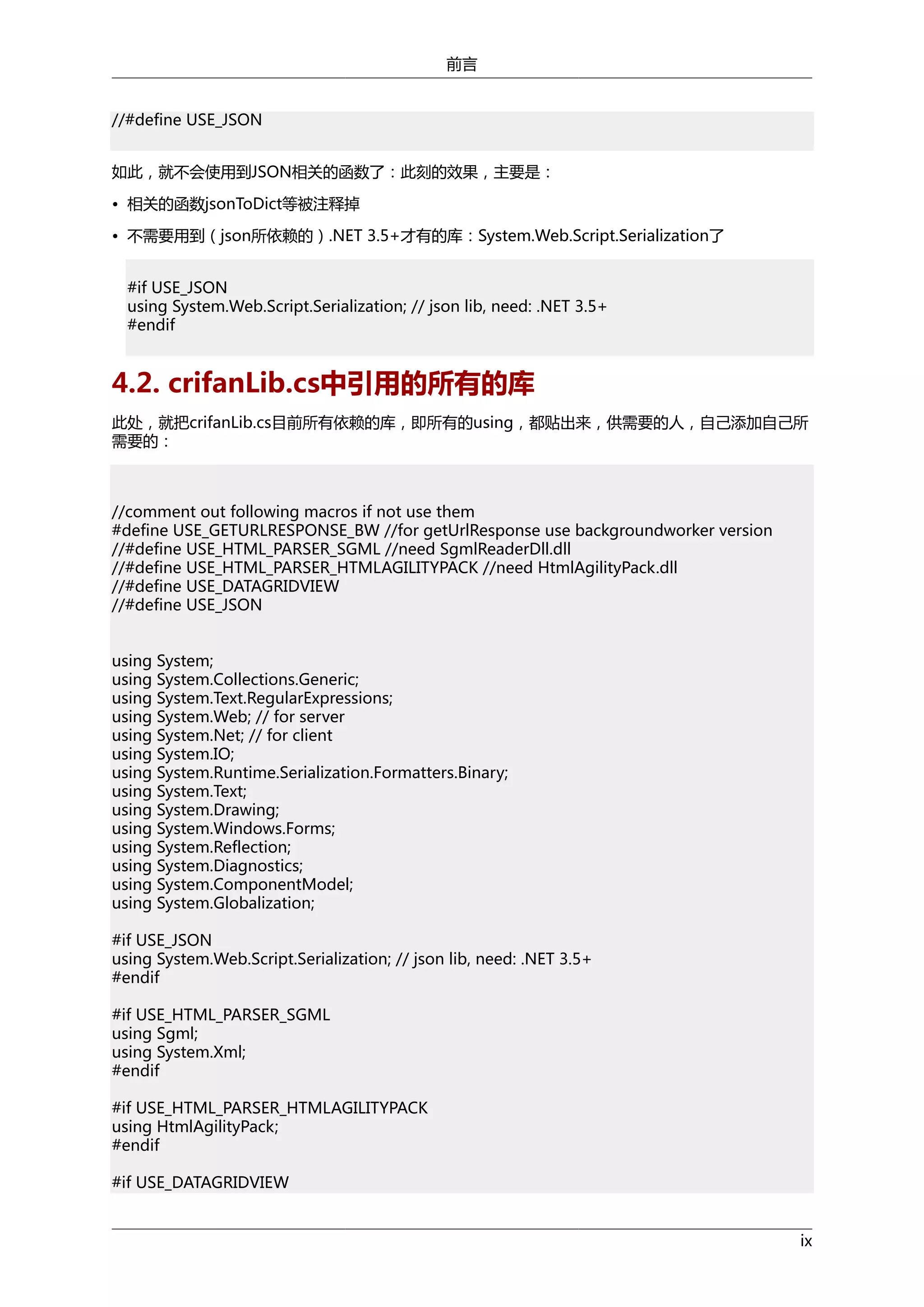 前言
//#define USE_JSON
如此，就不会使用到JSON相关的函数了：此刻的效果，主要是：
• 相关的函数jsonToDict等被注释掉
• 不需要用到（json所依赖的）.NET 3.5+才有的库：System.Web.Script.Serialization了
#if USE_JSON
using System.Web.Script.Serialization; // json lib, need: .NET 3.5+
#endif

4.2. crifanLib.cs中引用的所有的库
此处，就把crifanLib.cs目前所有依赖的库，即所有的using，都贴出来，供需要的人，自己添加自己所
需要的：

//comment out following macros if not use them
#define USE_GETURLRESPONSE_BW //for getUrlResponse use backgroundworker version
//#define USE_HTML_PARSER_SGML //need SgmlReaderDll.dll
//#define USE_HTML_PARSER_HTMLAGILITYPACK //need HtmlAgilityPack.dll
//#define USE_DATAGRIDVIEW
//#define USE_JSON
using System;
using System.Collections.Generic;
using System.Text.RegularExpressions;
using System.Web; // for server
using System.Net; // for client
using System.IO;
using System.Runtime.Serialization.Formatters.Binary;
using System.Text;
using System.Drawing;
using System.Windows.Forms;
using System.Reflection;
using System.Diagnostics;
using System.ComponentModel;
using System.Globalization;
#if USE_JSON
using System.Web.Script.Serialization; // json lib, need: .NET 3.5+
#endif
#if USE_HTML_PARSER_SGML
using Sgml;
using System.Xml;
#endif
#if USE_HTML_PARSER_HTMLAGILITYPACK
using HtmlAgilityPack;
#endif
#if USE_DATAGRIDVIEW
ix

 