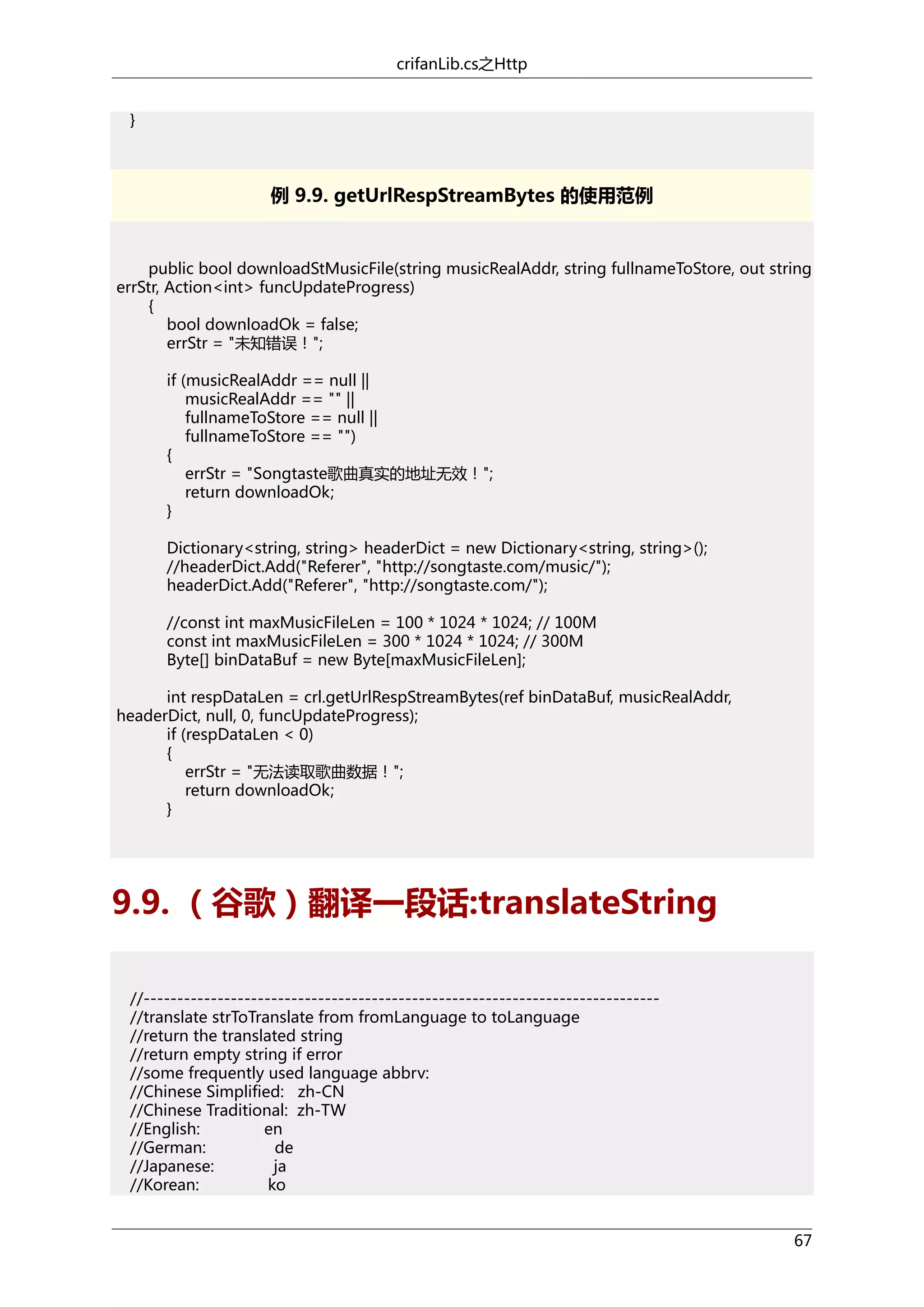 crifanLib.cs之Http
}

例 9.9. getUrlRespStreamBytes 的使用范例

public bool downloadStMusicFile(string musicRealAddr, string fullnameToStore, out string
errStr, Action<int> funcUpdateProgress)
{
bool downloadOk = false;
errStr = "未知错误！";
if (musicRealAddr == null ||
musicRealAddr == "" ||
fullnameToStore == null ||
fullnameToStore == "")
{
errStr = "Songtaste歌曲真实的地址无效！";
return downloadOk;
}
Dictionary<string, string> headerDict = new Dictionary<string, string>();
//headerDict.Add("Referer", "http://songtaste.com/music/");
headerDict.Add("Referer", "http://songtaste.com/");
//const int maxMusicFileLen = 100 * 1024 * 1024; // 100M
const int maxMusicFileLen = 300 * 1024 * 1024; // 300M
Byte[] binDataBuf = new Byte[maxMusicFileLen];
int respDataLen = crl.getUrlRespStreamBytes(ref binDataBuf, musicRealAddr,
headerDict, null, 0, funcUpdateProgress);
if (respDataLen < 0)
{
errStr = "无法读取歌曲数据！";
return downloadOk;
}

9.9. （谷歌）翻译一段话:translateString
//----------------------------------------------------------------------------//translate strToTranslate from fromLanguage to toLanguage
//return the translated string
//return empty string if error
//some frequently used language abbrv:
//Chinese Simplified: zh-CN
//Chinese Traditional: zh-TW
//English:
en
//German:
de
//Japanese:
ja
//Korean:
ko
67

 