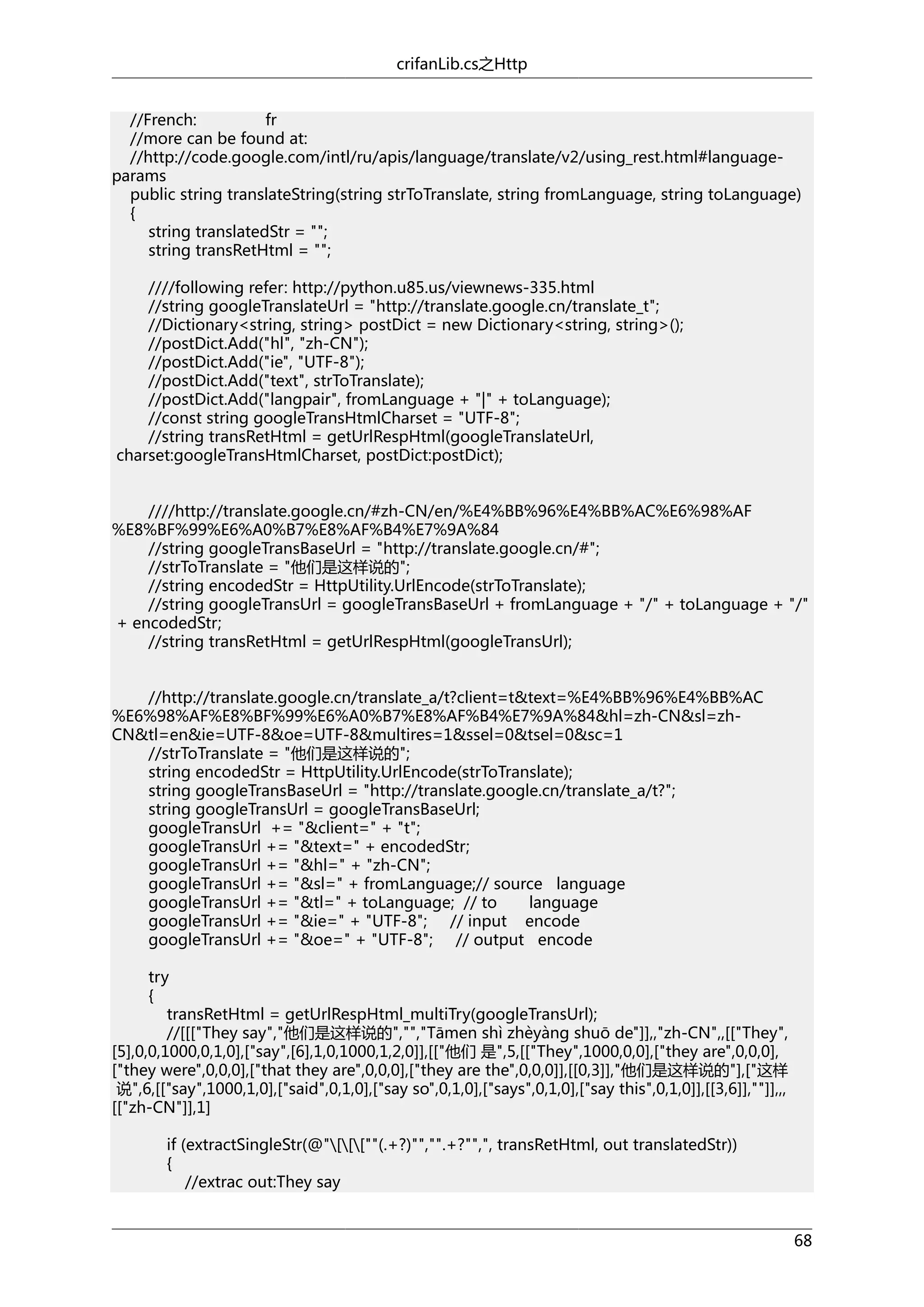 crifanLib.cs之Http
//French:
fr
//more can be found at:
//http://code.google.com/intl/ru/apis/language/translate/v2/using_rest.html#languageparams
public string translateString(string strToTranslate, string fromLanguage, string toLanguage)
{
string translatedStr = "";
string transRetHtml = "";
////following refer: http://python.u85.us/viewnews-335.html
//string googleTranslateUrl = "http://translate.google.cn/translate_t";
//Dictionary<string, string> postDict = new Dictionary<string, string>();
//postDict.Add("hl", "zh-CN");
//postDict.Add("ie", "UTF-8");
//postDict.Add("text", strToTranslate);
//postDict.Add("langpair", fromLanguage + "|" + toLanguage);
//const string googleTransHtmlCharset = "UTF-8";
//string transRetHtml = getUrlRespHtml(googleTranslateUrl,
charset:googleTransHtmlCharset, postDict:postDict);
////http://translate.google.cn/#zh-CN/en/%E4%BB%96%E4%BB%AC%E6%98%AF
%E8%BF%99%E6%A0%B7%E8%AF%B4%E7%9A%84
//string googleTransBaseUrl = "http://translate.google.cn/#";
//strToTranslate = "他们是这样说的";
//string encodedStr = HttpUtility.UrlEncode(strToTranslate);
//string googleTransUrl = googleTransBaseUrl + fromLanguage + "/" + toLanguage + "/"
+ encodedStr;
//string transRetHtml = getUrlRespHtml(googleTransUrl);
//http://translate.google.cn/translate_a/t?client=t&text=%E4%BB%96%E4%BB%AC
%E6%98%AF%E8%BF%99%E6%A0%B7%E8%AF%B4%E7%9A%84&hl=zh-CN&sl=zhCN&tl=en&ie=UTF-8&oe=UTF-8&multires=1&ssel=0&tsel=0&sc=1
//strToTranslate = "他们是这样说的";
string encodedStr = HttpUtility.UrlEncode(strToTranslate);
string googleTransBaseUrl = "http://translate.google.cn/translate_a/t?";
string googleTransUrl = googleTransBaseUrl;
googleTransUrl += "&client=" + "t";
googleTransUrl += "&text=" + encodedStr;
googleTransUrl += "&hl=" + "zh-CN";
googleTransUrl += "&sl=" + fromLanguage;// source language
googleTransUrl += "&tl=" + toLanguage; // to
language
googleTransUrl += "&ie=" + "UTF-8"; // input encode
googleTransUrl += "&oe=" + "UTF-8"; // output encode
try
{
transRetHtml = getUrlRespHtml_multiTry(googleTransUrl);
//[[["They say","他们是这样说的","","Tāmen shì zhèyàng shuō de"]],,"zh-CN",,[["They",
[5],0,0,1000,0,1,0],["say",[6],1,0,1000,1,2,0]],[["他们 是",5,[["They",1000,0,0],["they are",0,0,0],
["they were",0,0,0],["that they are",0,0,0],["they are the",0,0,0]],[[0,3]],"他们是这样说的"],["这样
说",6,[["say",1000,1,0],["said",0,1,0],["say so",0,1,0],["says",0,1,0],["say this",0,1,0]],[[3,6]],""]],,,
[["zh-CN"]],1]
if (extractSingleStr(@"[[[""(.+?)"","".+?"",", transRetHtml, out translatedStr))
{
//extrac out:They say
68

 