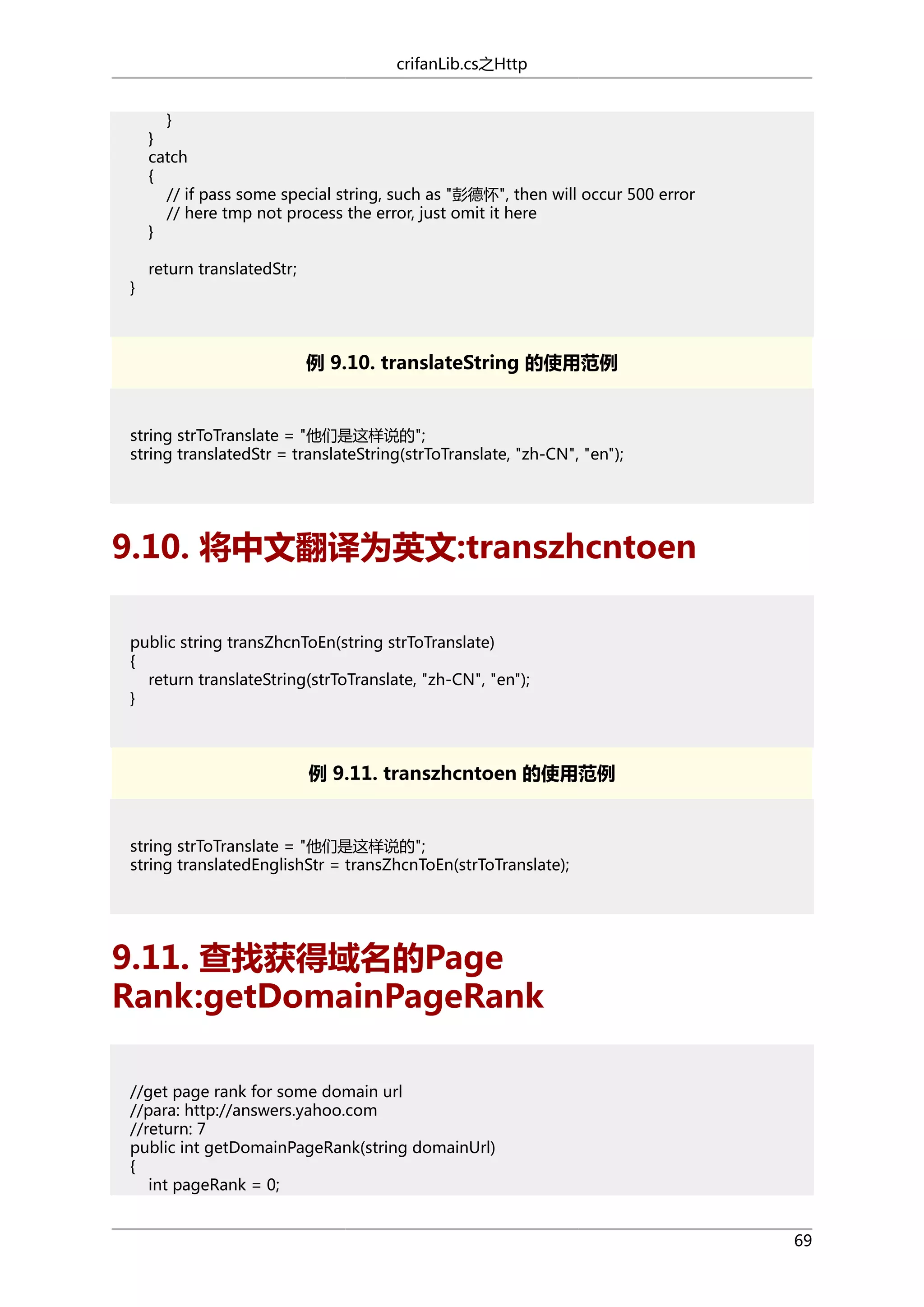 crifanLib.cs之Http
}
}
catch
{
// if pass some special string, such as "彭德怀", then will occur 500 error
// here tmp not process the error, just omit it here
}
}

return translatedStr;

例 9.10. translateString 的使用范例

string strToTranslate = "他们是这样说的";
string translatedStr = translateString(strToTranslate, "zh-CN", "en");

9.10. 将中文翻译为英文:transzhcntoen
public string transZhcnToEn(string strToTranslate)
{
return translateString(strToTranslate, "zh-CN", "en");
}

例 9.11. transzhcntoen 的使用范例

string strToTranslate = "他们是这样说的";
string translatedEnglishStr = transZhcnToEn(strToTranslate);

9.11. 查找获得域名的Page
Rank:getDomainPageRank
//get page rank for some domain url
//para: http://answers.yahoo.com
//return: 7
public int getDomainPageRank(string domainUrl)
{
int pageRank = 0;
69

 