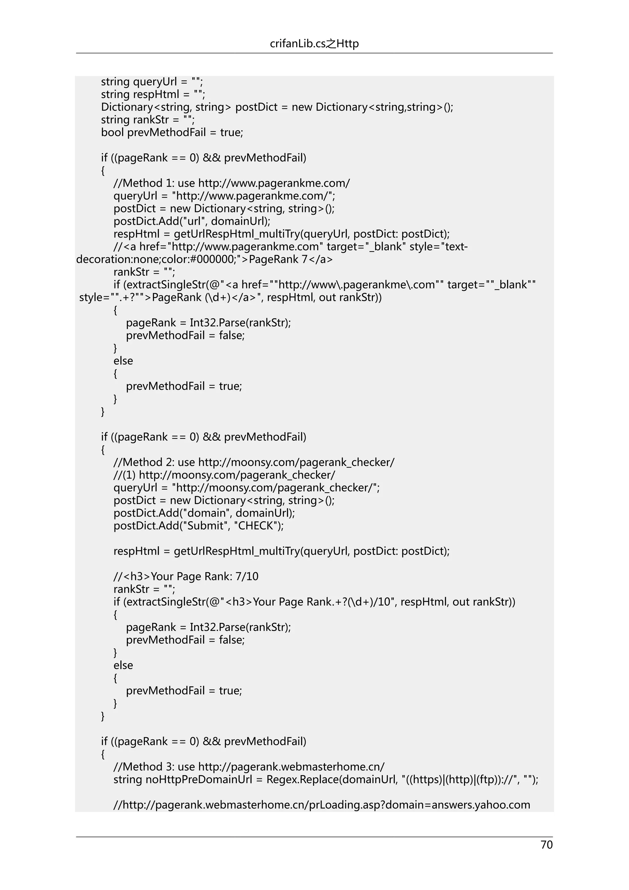 crifanLib.cs之Http
string queryUrl = "";
string respHtml = "";
Dictionary<string, string> postDict = new Dictionary<string,string>();
string rankStr = "";
bool prevMethodFail = true;
if ((pageRank == 0) && prevMethodFail)
{
//Method 1: use http://www.pagerankme.com/
queryUrl = "http://www.pagerankme.com/";
postDict = new Dictionary<string, string>();
postDict.Add("url", domainUrl);
respHtml = getUrlRespHtml_multiTry(queryUrl, postDict: postDict);
//<a href="http://www.pagerankme.com" target="_blank" style="textdecoration:none;color:#000000;">PageRank 7</a>
rankStr = "";
if (extractSingleStr(@"<a href=""http://www.pagerankme.com"" target=""_blank""
style="".+?"">PageRank (d+)</a>", respHtml, out rankStr))
{
pageRank = Int32.Parse(rankStr);
prevMethodFail = false;
}
else
{
prevMethodFail = true;
}
}
if ((pageRank == 0) && prevMethodFail)
{
//Method 2: use http://moonsy.com/pagerank_checker/
//(1) http://moonsy.com/pagerank_checker/
queryUrl = "http://moonsy.com/pagerank_checker/";
postDict = new Dictionary<string, string>();
postDict.Add("domain", domainUrl);
postDict.Add("Submit", "CHECK");
respHtml = getUrlRespHtml_multiTry(queryUrl, postDict: postDict);

}

//<h3>Your Page Rank: 7/10
rankStr = "";
if (extractSingleStr(@"<h3>Your Page Rank.+?(d+)/10", respHtml, out rankStr))
{
pageRank = Int32.Parse(rankStr);
prevMethodFail = false;
}
else
{
prevMethodFail = true;
}

if ((pageRank == 0) && prevMethodFail)
{
//Method 3: use http://pagerank.webmasterhome.cn/
string noHttpPreDomainUrl = Regex.Replace(domainUrl, "((https)|(http)|(ftp))://", "");
//http://pagerank.webmasterhome.cn/prLoading.asp?domain=answers.yahoo.com
70

 