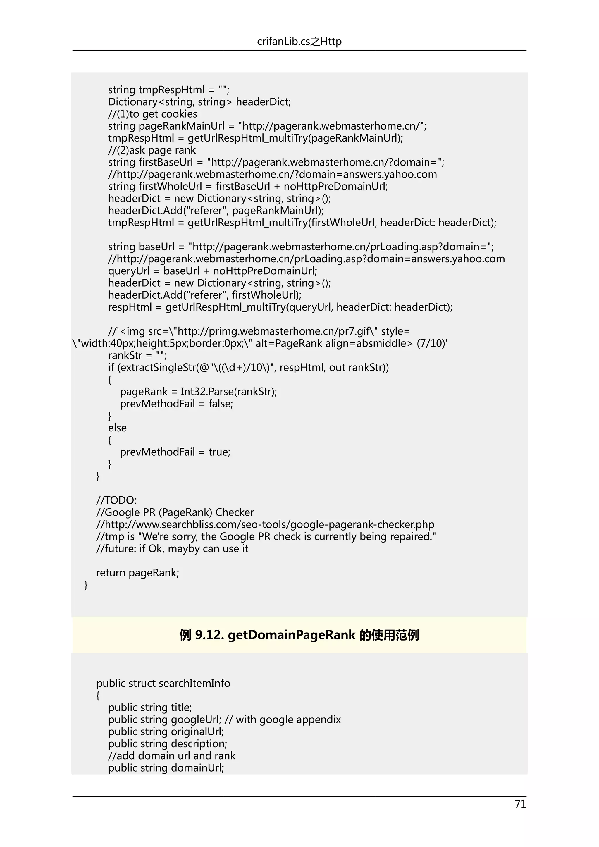 crifanLib.cs之Http

string tmpRespHtml = "";
Dictionary<string, string> headerDict;
//(1)to get cookies
string pageRankMainUrl = "http://pagerank.webmasterhome.cn/";
tmpRespHtml = getUrlRespHtml_multiTry(pageRankMainUrl);
//(2)ask page rank
string firstBaseUrl = "http://pagerank.webmasterhome.cn/?domain=";
//http://pagerank.webmasterhome.cn/?domain=answers.yahoo.com
string firstWholeUrl = firstBaseUrl + noHttpPreDomainUrl;
headerDict = new Dictionary<string, string>();
headerDict.Add("referer", pageRankMainUrl);
tmpRespHtml = getUrlRespHtml_multiTry(firstWholeUrl, headerDict: headerDict);
string baseUrl = "http://pagerank.webmasterhome.cn/prLoading.asp?domain=";
//http://pagerank.webmasterhome.cn/prLoading.asp?domain=answers.yahoo.com
queryUrl = baseUrl + noHttpPreDomainUrl;
headerDict = new Dictionary<string, string>();
headerDict.Add("referer", firstWholeUrl);
respHtml = getUrlRespHtml_multiTry(queryUrl, headerDict: headerDict);
//'<img src="http://primg.webmasterhome.cn/pr7.gif" style=
"width:40px;height:5px;border:0px;" alt=PageRank align=absmiddle> (7/10)'
rankStr = "";
if (extractSingleStr(@"((d+)/10)", respHtml, out rankStr))
{
pageRank = Int32.Parse(rankStr);
prevMethodFail = false;
}
else
{
prevMethodFail = true;
}
}
//TODO:
//Google PR (PageRank) Checker
//http://www.searchbliss.com/seo-tools/google-pagerank-checker.php
//tmp is "We're sorry, the Google PR check is currently being repaired."
//future: if Ok, mayby can use it
}

return pageRank;

例 9.12. getDomainPageRank 的使用范例

public struct searchItemInfo
{
public string title;
public string googleUrl; // with google appendix
public string originalUrl;
public string description;
//add domain url and rank
public string domainUrl;
71

 