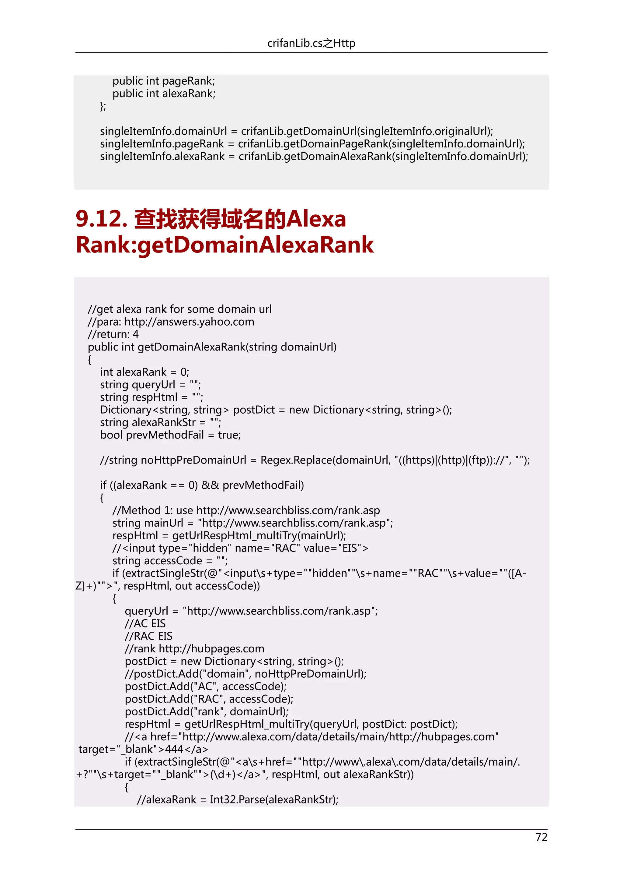 crifanLib.cs之Http

};

public int pageRank;
public int alexaRank;

singleItemInfo.domainUrl = crifanLib.getDomainUrl(singleItemInfo.originalUrl);
singleItemInfo.pageRank = crifanLib.getDomainPageRank(singleItemInfo.domainUrl);
singleItemInfo.alexaRank = crifanLib.getDomainAlexaRank(singleItemInfo.domainUrl);

9.12. 查找获得域名的Alexa
Rank:getDomainAlexaRank
//get alexa rank for some domain url
//para: http://answers.yahoo.com
//return: 4
public int getDomainAlexaRank(string domainUrl)
{
int alexaRank = 0;
string queryUrl = "";
string respHtml = "";
Dictionary<string, string> postDict = new Dictionary<string, string>();
string alexaRankStr = "";
bool prevMethodFail = true;
//string noHttpPreDomainUrl = Regex.Replace(domainUrl, "((https)|(http)|(ftp))://", "");
if ((alexaRank == 0) && prevMethodFail)
{
//Method 1: use http://www.searchbliss.com/rank.asp
string mainUrl = "http://www.searchbliss.com/rank.asp";
respHtml = getUrlRespHtml_multiTry(mainUrl);
//<input type="hidden" name="RAC" value="EIS">
string accessCode = "";
if (extractSingleStr(@"<inputs+type=""hidden""s+name=""RAC""s+value=""([AZ]+)"">", respHtml, out accessCode))
{
queryUrl = "http://www.searchbliss.com/rank.asp";
//AC EIS
//RAC EIS
//rank http://hubpages.com
postDict = new Dictionary<string, string>();
//postDict.Add("domain", noHttpPreDomainUrl);
postDict.Add("AC", accessCode);
postDict.Add("RAC", accessCode);
postDict.Add("rank", domainUrl);
respHtml = getUrlRespHtml_multiTry(queryUrl, postDict: postDict);
//<a href="http://www.alexa.com/data/details/main/http://hubpages.com"
target="_blank">444</a>
if (extractSingleStr(@"<as+href=""http://www.alexa.com/data/details/main/.
+?""s+target=""_blank"">(d+)</a>", respHtml, out alexaRankStr))
{
//alexaRank = Int32.Parse(alexaRankStr);
72

 