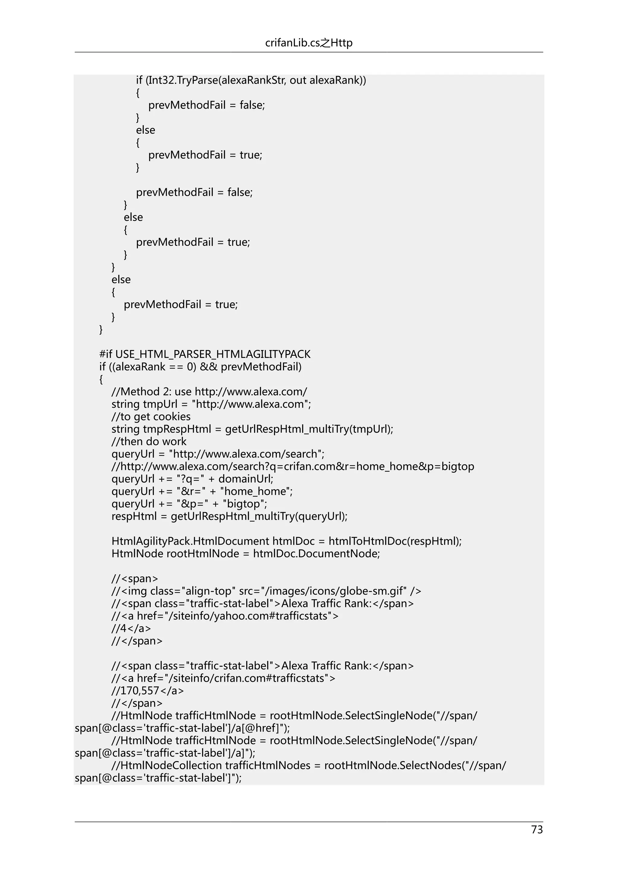 crifanLib.cs之Http
if (Int32.TryParse(alexaRankStr, out alexaRank))
{
prevMethodFail = false;
}
else
{
prevMethodFail = true;
}
prevMethodFail = false;
}
else
{
prevMethodFail = true;
}

}

}
else
{
prevMethodFail = true;
}

#if USE_HTML_PARSER_HTMLAGILITYPACK
if ((alexaRank == 0) && prevMethodFail)
{
//Method 2: use http://www.alexa.com/
string tmpUrl = "http://www.alexa.com";
//to get cookies
string tmpRespHtml = getUrlRespHtml_multiTry(tmpUrl);
//then do work
queryUrl = "http://www.alexa.com/search";
//http://www.alexa.com/search?q=crifan.com&r=home_home&p=bigtop
queryUrl += "?q=" + domainUrl;
queryUrl += "&r=" + "home_home";
queryUrl += "&p=" + "bigtop";
respHtml = getUrlRespHtml_multiTry(queryUrl);
HtmlAgilityPack.HtmlDocument htmlDoc = htmlToHtmlDoc(respHtml);
HtmlNode rootHtmlNode = htmlDoc.DocumentNode;
//<span>
//<img class="align-top" src="/images/icons/globe-sm.gif" />
//<span class="traffic-stat-label">Alexa Traffic Rank:</span>
//<a href="/siteinfo/yahoo.com#trafficstats">
//4</a>
//</span>
//<span class="traffic-stat-label">Alexa Traffic Rank:</span>
//<a href="/siteinfo/crifan.com#trafficstats">
//170,557</a>
//</span>
//HtmlNode trafficHtmlNode = rootHtmlNode.SelectSingleNode("//span/
span[@class='traffic-stat-label']/a[@href]");
//HtmlNode trafficHtmlNode = rootHtmlNode.SelectSingleNode("//span/
span[@class='traffic-stat-label']/a]");
//HtmlNodeCollection trafficHtmlNodes = rootHtmlNode.SelectNodes("//span/
span[@class='traffic-stat-label']");

73

 