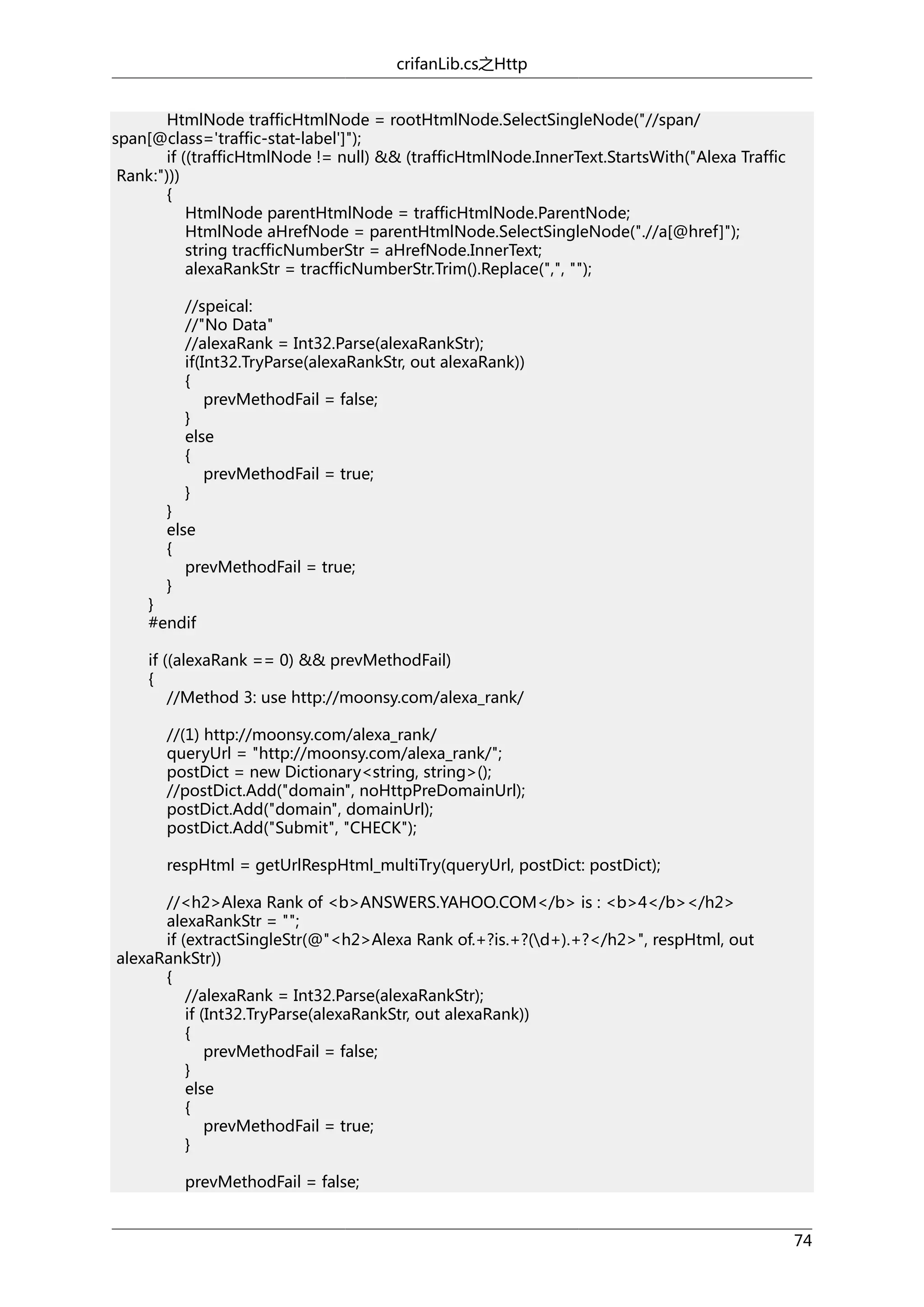 crifanLib.cs之Http
HtmlNode trafficHtmlNode = rootHtmlNode.SelectSingleNode("//span/
span[@class='traffic-stat-label']");
if ((trafficHtmlNode != null) && (trafficHtmlNode.InnerText.StartsWith("Alexa Traffic
Rank:")))
{
HtmlNode parentHtmlNode = trafficHtmlNode.ParentNode;
HtmlNode aHrefNode = parentHtmlNode.SelectSingleNode(".//a[@href]");
string tracfficNumberStr = aHrefNode.InnerText;
alexaRankStr = tracfficNumberStr.Trim().Replace(",", "");
//speical:
//"No Data"
//alexaRank = Int32.Parse(alexaRankStr);
if(Int32.TryParse(alexaRankStr, out alexaRank))
{
prevMethodFail = false;
}
else
{
prevMethodFail = true;
}

}
else
{
prevMethodFail = true;
}

}
#endif

if ((alexaRank == 0) && prevMethodFail)
{
//Method 3: use http://moonsy.com/alexa_rank/
//(1) http://moonsy.com/alexa_rank/
queryUrl = "http://moonsy.com/alexa_rank/";
postDict = new Dictionary<string, string>();
//postDict.Add("domain", noHttpPreDomainUrl);
postDict.Add("domain", domainUrl);
postDict.Add("Submit", "CHECK");
respHtml = getUrlRespHtml_multiTry(queryUrl, postDict: postDict);
//<h2>Alexa Rank of <b>ANSWERS.YAHOO.COM</b> is : <b>4</b></h2>
alexaRankStr = "";
if (extractSingleStr(@"<h2>Alexa Rank of.+?is.+?(d+).+?</h2>", respHtml, out
alexaRankStr))
{
//alexaRank = Int32.Parse(alexaRankStr);
if (Int32.TryParse(alexaRankStr, out alexaRank))
{
prevMethodFail = false;
}
else
{
prevMethodFail = true;
}
prevMethodFail = false;
74

 