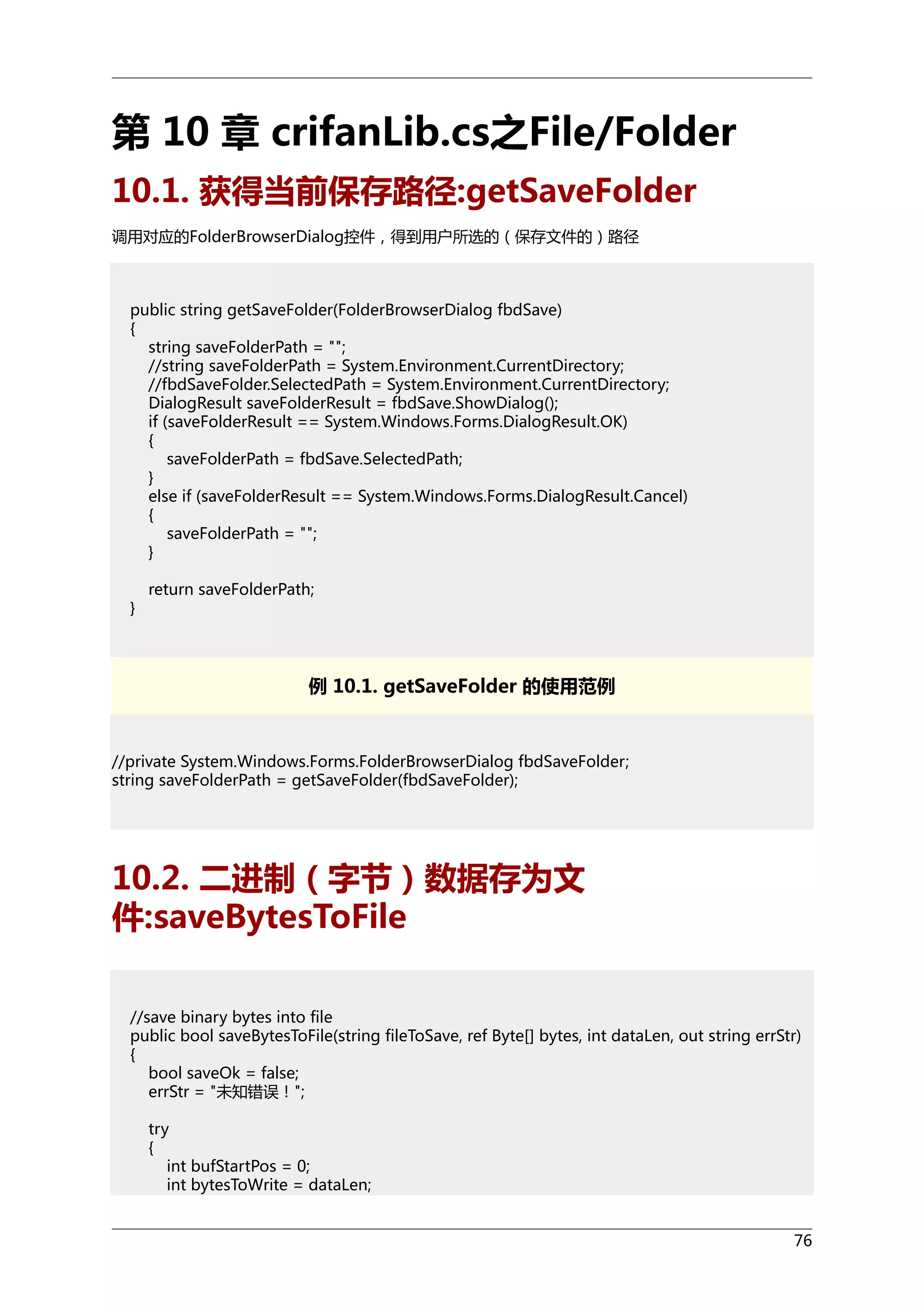 第 10 章 crifanLib.cs之File/Folder
10.1. 获得当前保存路径:getSaveFolder
调用对应的FolderBrowserDialog控件，得到用户所选的（保存文件的）路径

public string getSaveFolder(FolderBrowserDialog fbdSave)
{
string saveFolderPath = "";
//string saveFolderPath = System.Environment.CurrentDirectory;
//fbdSaveFolder.SelectedPath = System.Environment.CurrentDirectory;
DialogResult saveFolderResult = fbdSave.ShowDialog();
if (saveFolderResult == System.Windows.Forms.DialogResult.OK)
{
saveFolderPath = fbdSave.SelectedPath;
}
else if (saveFolderResult == System.Windows.Forms.DialogResult.Cancel)
{
saveFolderPath = "";
}
}

return saveFolderPath;

例 10.1. getSaveFolder 的使用范例

//private System.Windows.Forms.FolderBrowserDialog fbdSaveFolder;
string saveFolderPath = getSaveFolder(fbdSaveFolder);

10.2. 二进制（字节）数据存为文
件:saveBytesToFile
//save binary bytes into file
public bool saveBytesToFile(string fileToSave, ref Byte[] bytes, int dataLen, out string errStr)
{
bool saveOk = false;
errStr = "未知错误！";
try
{
int bufStartPos = 0;
int bytesToWrite = dataLen;
76

 