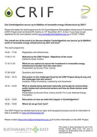 Can Cambridgeshire secure up to £6billion of renewable energy infrastructure by 2031?

Please find below the draft programme for the Cambridgeshire Renewables Infrastructure Framework
(CRIF) Project event at SmartLIFE Centre on 15th November 2011, 5-7pm. If you have not yet
registered for the event please contact amy.jones@cambridgeshire.gov.uk or 01223 715942.


The overall aim of the event is to discuss whether Cambridgeshire can secure up to £6billion
worth of renewable energy infrastructure by 2031 and how?

The event programme:

16.45 – 17.00      Registration and refreshments

17.00-17.10        Welcome to the CRIF Project - Objectives of the event
                   Catherine Howe, Public-i

17.10-17.30        What are our options to secure the investment in renewable energy
                   infrastructure locally? And who does this?
                   Presentation by Duncan Price, Camco

17.30-18.50        Questions and Answers

18.50 – 18.10      Discussion on the challenges faced by the CRIF Project along its way and
                   the challenges that still remain?
                   Austerity, Policy Uncertainty, Leadership and Awareness

18.10 – 18.25      What is already being delivered nationally and locally by communities;
                   public bodies and commercial sectors and how do these sectors work
                   together?
                   Presentation by Duncan Price, Camco and Dr Tim Lunel, National Energy
                   Foundation

18.25 – 18.50      Discussion on how we make this happen in Cambridgeshire?

18.50 – 19.00      Where do we go from here?


The CRIF Project has worked hard to be an open and transparent process and all its information to
date is available on www.crif.citizenscape.net


Please contact Sheryl.french@cambridgeshire.gov.uk for further information on the CRIF Project.


                                                             This project is being developed as part of the
                                                             Climate Change Skills Fund. The fund is
                                                             managed by Sustainability East on behalf of
                                                             Improvement East.
 