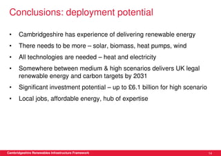 Conclusions: deployment potential

 •     Cambridgeshire has experience of delivering renewable energy
 •     There needs to be more – solar, biomass, heat pumps, wind
 •     All technologies are needed – heat and electricity
 •     Somewhere between medium & high scenarios delivers UK legal
       renewable energy and carbon targets by 2031
 •     Significant investment potential – up to £6.1 billion for high scenario
 •     Local jobs, affordable energy, hub of expertise




Cambridgeshire Renewables Infrastructure Framework                               14
 