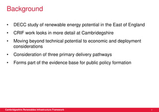 Background

 •     DECC study of renewable energy potential in the East of England
 •     CRIF work looks in more detail at Cambridegshire
 •     Moving beyond technical potential to economic and deployment
       considerations
 •     Consideration of three primary delivery pathways
 •     Forms part of the evidence base for public policy formation




Cambridgeshire Renewables Infrastructure Framework                       1
 