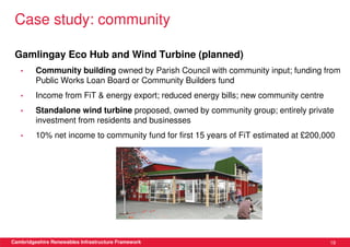 Case study: community

 Gamlingay Eco Hub and Wind Turbine (planned)
   •     Community building owned by Parish Council with community input; funding from
         Public Works Loan Board or Community Builders fund
   •     Income from FiT & energy export; reduced energy bills; new community centre
   •     Standalone wind turbine proposed, owned by community group; entirely private
         investment from residents and businesses
   •     10% net income to community fund for first 15 years of FiT estimated at £200,000




Cambridgeshire Renewables Infrastructure Framework                                     19
 