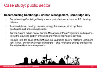 Case study: public sector

 Decarbonising Cambridge / Carbon Management, Cambridge City
   •     Decarbonising Cambridge Study – forms part of evidence base for RE planning
         policies
   •     Assessed district heating, biomass, energy from waste, wind, pyrolysis,
         gasification and anaerobic digestion
   •     Carbon Trust’s Public Sector Carbon Management Plan Programme participation -
         to cut the Council’s carbon emissions and make ongoing cost savings
   •     Projects form the basis of the CM plan e.g. upgrading boilers, replacing inefficient
         light fittings, energy awareness campaigns – also renewable energy projects e.g.
         Renewable Heat Incentive projects




Cambridgeshire Renewables Infrastructure Framework                                         22
 