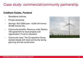 Case study: commercial/community partnership

 Coldham Estate, Fenland
   •     Standalone turbines
   •     Private ownership
   •     Savings: 38.5 GWh/year - 9,000 UK homes
         36,000 tonnes CO2
   •     Community benefits: Revenue under Section
         106 agreement for local projects and
         regeneration; Fund for education
   •     Community input: The Co-operative Group
         worked closely with local community during
         planning and site construction




Cambridgeshire Renewables Infrastructure Framework    26
 