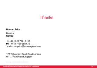 Thanks

    Duncan Price
    Director
    Camco

     t: +44 (0)20 7121 6150
    m: +44 (0)7769 692 610
    e: duncan.price@camcoglobal.com


    172 Tottenham Court Road London
    W1T 7NS United Kingdom

    www.camcoglobal.com

Cambridgeshire Renewables Infrastructure Framework            29
 