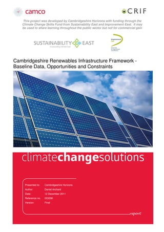 This project was developed by Cambridgeshire Horizons with funding through the
   Climate Change Skills Fund from Sustainability East and Improvement East. It may
   be used to share learning throughout the public sector but not for commercial gain




Cambridgeshire Renewables Infrastructure Framework -
Baseline Data, Opportunities and Constraints




    Presented to:   Cambridgeshire Horizons
    Author:         Daniel Archard
    Date:           12 December 2011
    Reference no.   003290
    Version:        Final
 