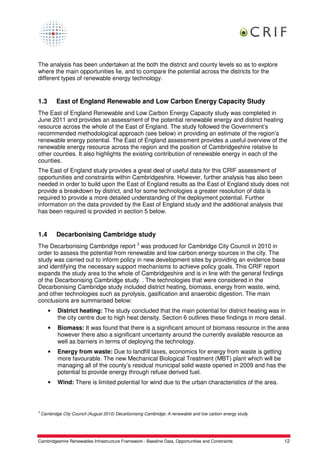 The analysis has been undertaken at the both the district and county levels so as to explore
where the main opportunities lie, and to compare the potential across the districts for the
different types of renewable energy technology.


1.3        East of England Renewable and Low Carbon Energy Capacity Study
The East of England Renewable and Low Carbon Energy Capacity study was completed in
June 2011 and provides an assessment of the potential renewable energy and district heating
resource across the whole of the East of England. The study followed the Government’s
recommended methodological approach (see below) in providing an estimate of the region’s
renewable energy potential. The East of England assessment provides a useful overview of the
renewable energy resource across the region and the position of Cambridgeshire relative to
other counties. It also highlights the existing contribution of renewable energy in each of the
counties.
The East of England study provides a great deal of useful data for this CRIF assessment of
opportunities and constraints within Cambridgeshire. However, further analysis has also been
needed in order to build upon the East of England results as the East of England study does not
provide a breakdown by district, and for some technologies a greater resolution of data is
required to provide a more detailed understanding of the deployment potential. Further
information on the data provided by the East of England study and the additional analysis that
has been required is provided in section 5 below.


1.4        Decarbonising Cambridge study
The Decarbonising Cambridge report 3 was produced for Cambridge City Council in 2010 in
order to assess the potential from renewable and low carbon energy sources in the city. The
study was carried out to inform policy in new development sites by providing an evidence base
and identifying the necessary support mechanisms to achieve policy goals. This CRIF report
expands the study area to the whole of Cambridgeshire and is in line with the general findings
of the Decarbonising Cambridge study. . The technologies that were considered in the
Decarbonising Cambridge study included district heating, biomass, energy from waste, wind,
and other technologies such as pyrolysis, gasification and anaerobic digestion. The main
conclusions are summarised below:
       •    District heating: The study concluded that the main potential for district heating was in
            the city centre due to high heat density. Section 6 outlines these findings in more detail.
       •    Biomass: It was found that there is a significant amount of biomass resource in the area
            however there also a significant uncertainty around the currently available resource as
            well as barriers in terms of deploying the technology.
       •    Energy from waste: Due to landfill taxes, economics for energy from waste is getting
            more favourable. The new Mechanical Biological Treatment (MBT) plant which will be
            managing all of the county’s residual municipal solid waste opened in 2009 and has the
            potential to provide energy through refuse derived fuel.
       •    Wind: There is limited potential for wind due to the urban characteristics of the area.



3
    Cambridge City Council (August 2010) Decarbonising Cambridge: A renewable and low carbon energy study




Cambridgeshire Renewables Infrastructure Framework - Baseline Data, Opportunities and Constraints           12
 