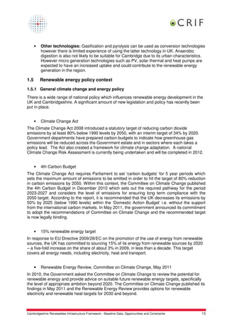 •   Other technologies: Gasification and pyrolysis can be used as conversion technologies
          however there is limited experience of using the latter technology in UK. Anaerobic
          digestion is also not likely to be suitable for Cambridge due to its urban characteristics.
          However micro generation technologies such as PV, solar thermal and heat pumps are
          expected to have an increased uptake and could contribute to the renewable energy
          generation in the region.

1.5       Renewable energy policy context

1.5.1 General climate change and energy policy
There is a wide range of national policy which influences renewable energy development in the
UK and Cambridgeshire. A significant amount of new legislation and policy has recently been
put in place.


      •   Climate Change Act
The Climate Change Act 2008 introduced a statutory target of reducing carbon dioxide
emissions by at least 80% below 1990 levels by 2050, with an interim target of 34% by 2020.
Government departments have prepared carbon budgets to indicate how greenhouse gas
emissions will be reduced across the Government estate and in sectors where each takes a
policy lead. The Act also created a framework for climate change adaptation. A national
Climate Change Risk Assessment is currently being undertaken and will be completed in 2012.


      •   4th Carbon Budget
The Climate Change Act requires Parliament to set ‘carbon budgets’ for 5 year periods which
sets the maximum amount of emissions to be emitted in order to hit the target of 80% reduction
in carbon emissions by 2050. Within this context, the Committee on Climate Change published
the 4th Carbon Budget in December 2010 which sets out the required pathway for the period
2023-2027 and considers the level of emissions for ensuring long term compliance with the
2050 target. According to the report, it is recommended that the UK decreases its emissions by
50% by 2025 (below 1990 levels) within the ‘Domestic Action Budget’ i.e. without the support
from the international carbon markets. In May 2011, the government announced its commitment
to adopt the recommendations of Committee on Climate Change and the recommended target
is now legally binding.


      •   15% renewable energy target
In response to EU Directive 2009/28/EC on the promotion of the use of energy from renewable
sources, the UK has committed to sourcing 15% of its energy from renewable sources by 2020
– a five-fold increase on the share of about 3% in 2009, in less than a decade. This target
covers all energy needs, including electricity, heat and transport.


      •   Renewable Energy Review, Committee on Climate Change, May 2011
In 2010, the Government asked the Committee on Climate Change to review the potential for
renewable energy and provide advice on suitable future renewable energy targets, specifically
the level of appropriate ambition beyond 2020. The Committee on Climate Change published its
findings in May 2011 and the Renewable Energy Review provides options for renewable
electricity and renewable heat targets for 2030 and beyond.



Cambridgeshire Renewables Infrastructure Framework - Baseline Data, Opportunities and Constraints   13
 